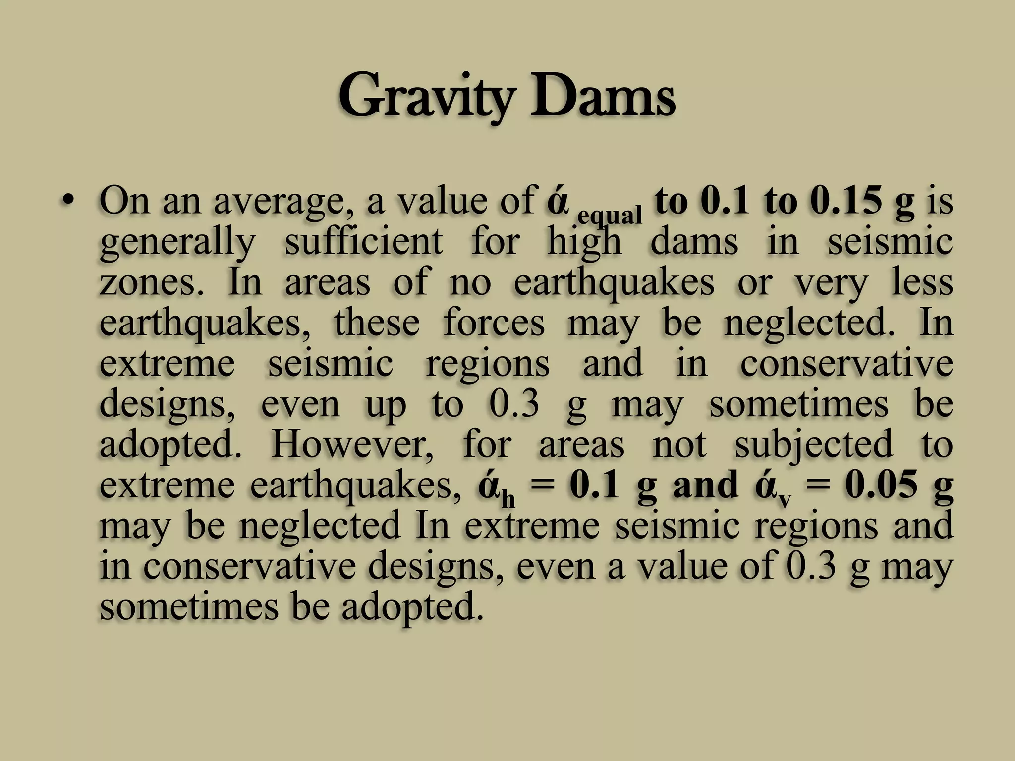 Gravity Dams
• On an average, a value of ά equal to 0.1 to 0.15 g is
generally sufficient for high dams in seismic
zones. In areas of no earthquakes or very less
earthquakes, these forces may be neglected. In
extreme seismic regions and in conservative
designs, even up to 0.3 g may sometimes be
adopted. However, for areas not subjected to
extreme earthquakes, άh = 0.1 g and άv = 0.05 g
may be neglected In extreme seismic regions and
in conservative designs, even a value of 0.3 g may
sometimes be adopted.

 