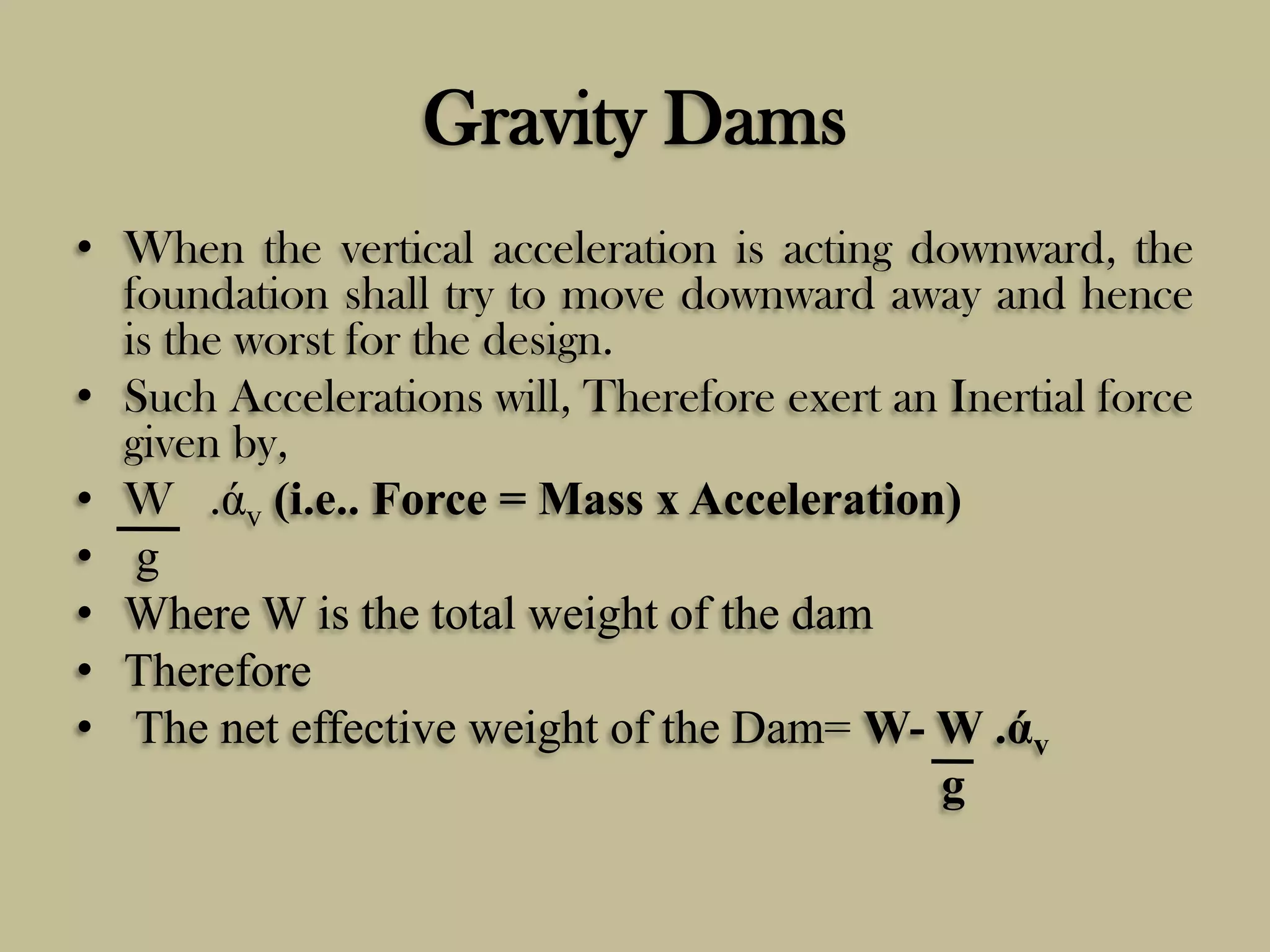 Gravity Dams
• When the vertical acceleration is acting downward, the
foundation shall try to move downward away and hence
is the worst for the design.
• Such Accelerations will, Therefore exert an Inertial force
given by,
• W .άv (i.e.. Force = Mass x Acceleration)
• g
• Where W is the total weight of the dam
• Therefore
• The net effective weight of the Dam= W- W .άv
g

 