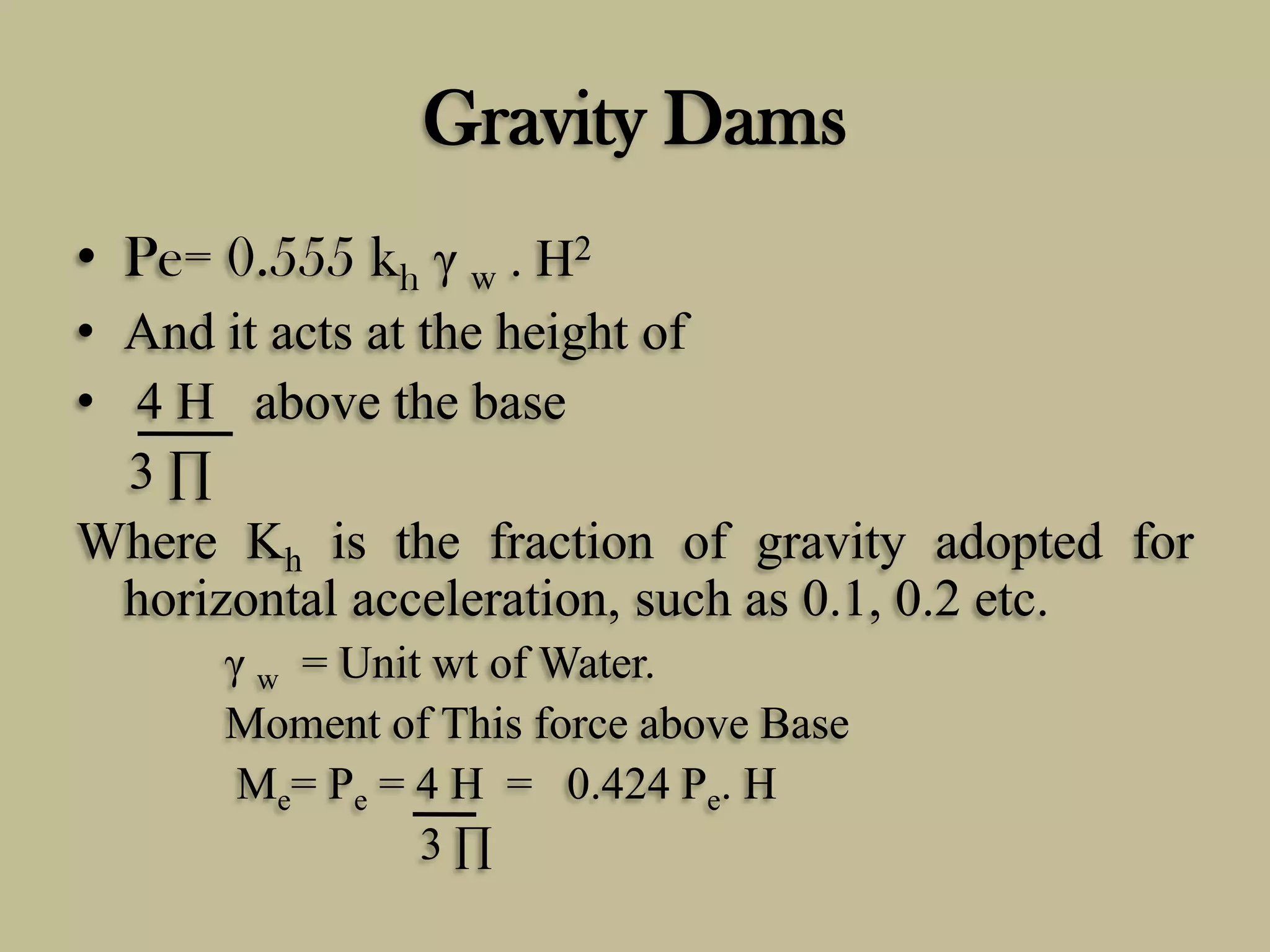 Gravity Dams
• Pe= 0.555 kh γ w . H2
• And it acts at the height of
• 4 H above the base
3∏
Where Kh is the fraction of gravity adopted for
horizontal acceleration, such as 0.1, 0.2 etc.
γ w = Unit wt of Water.
Moment of This force above Base
Me= Pe = 4 H = 0.424 Pe. H
3∏

 