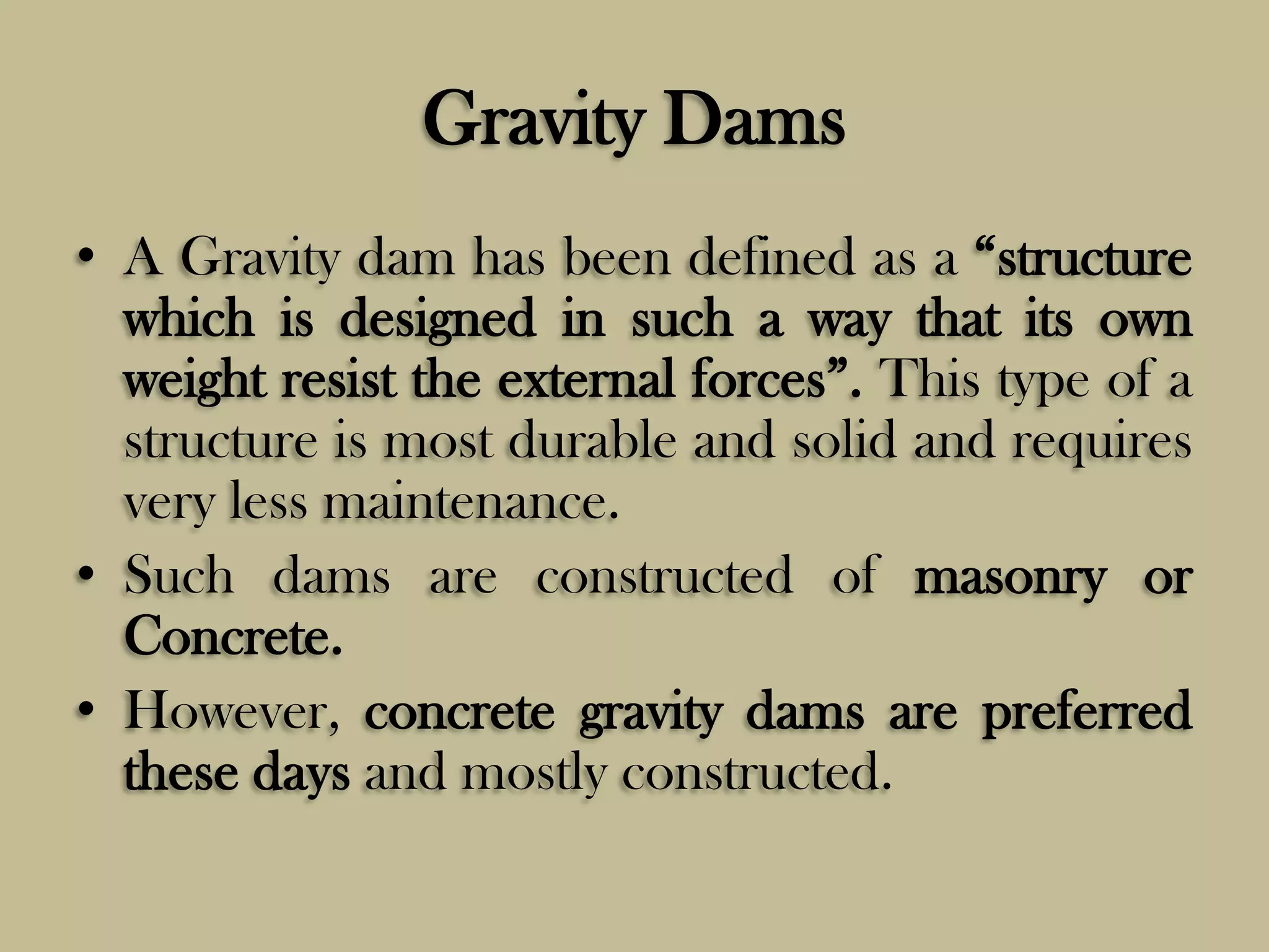 Gravity Dams
• A Gravity dam has been defined as a “structure
which is designed in such a way that its own
weight resist the external forces”. This type of a
structure is most durable and solid and requires
very less maintenance.
• Such dams are constructed of masonry or
Concrete.
• However, concrete gravity dams are preferred
these days and mostly constructed.

 