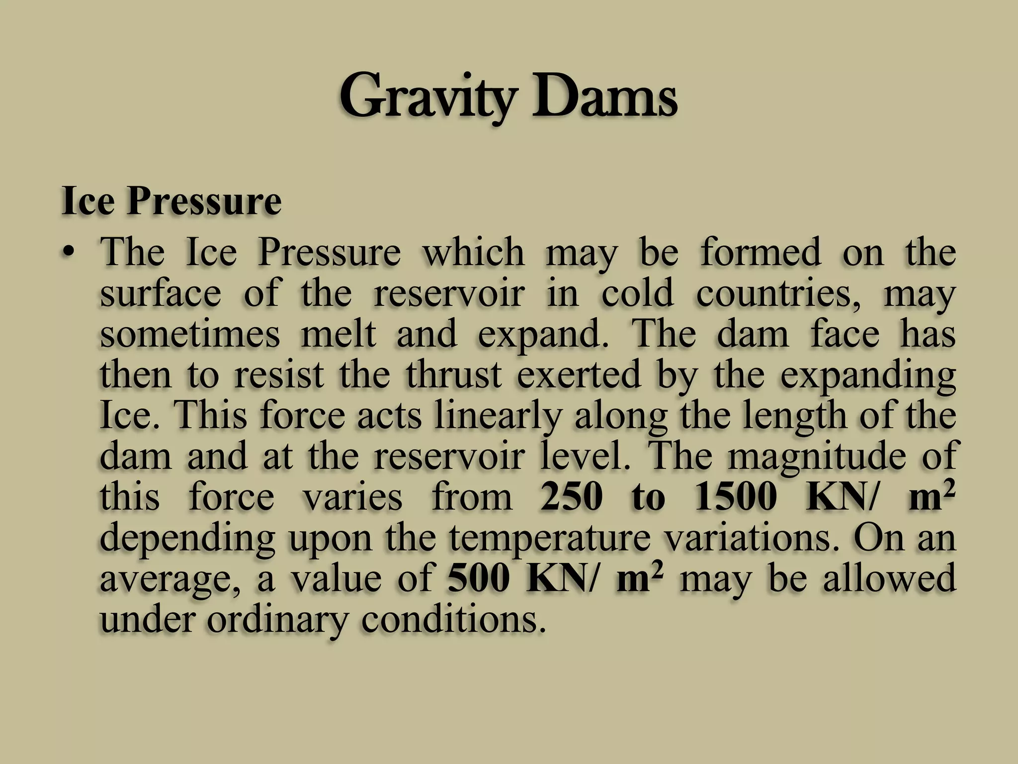 Gravity Dams
Ice Pressure
• The Ice Pressure which may be formed on the
surface of the reservoir in cold countries, may
sometimes melt and expand. The dam face has
then to resist the thrust exerted by the expanding
Ice. This force acts linearly along the length of the
dam and at the reservoir level. The magnitude of
this force varies from 250 to 1500 KN/ m2
depending upon the temperature variations. On an
average, a value of 500 KN/ m2 may be allowed
under ordinary conditions.

 