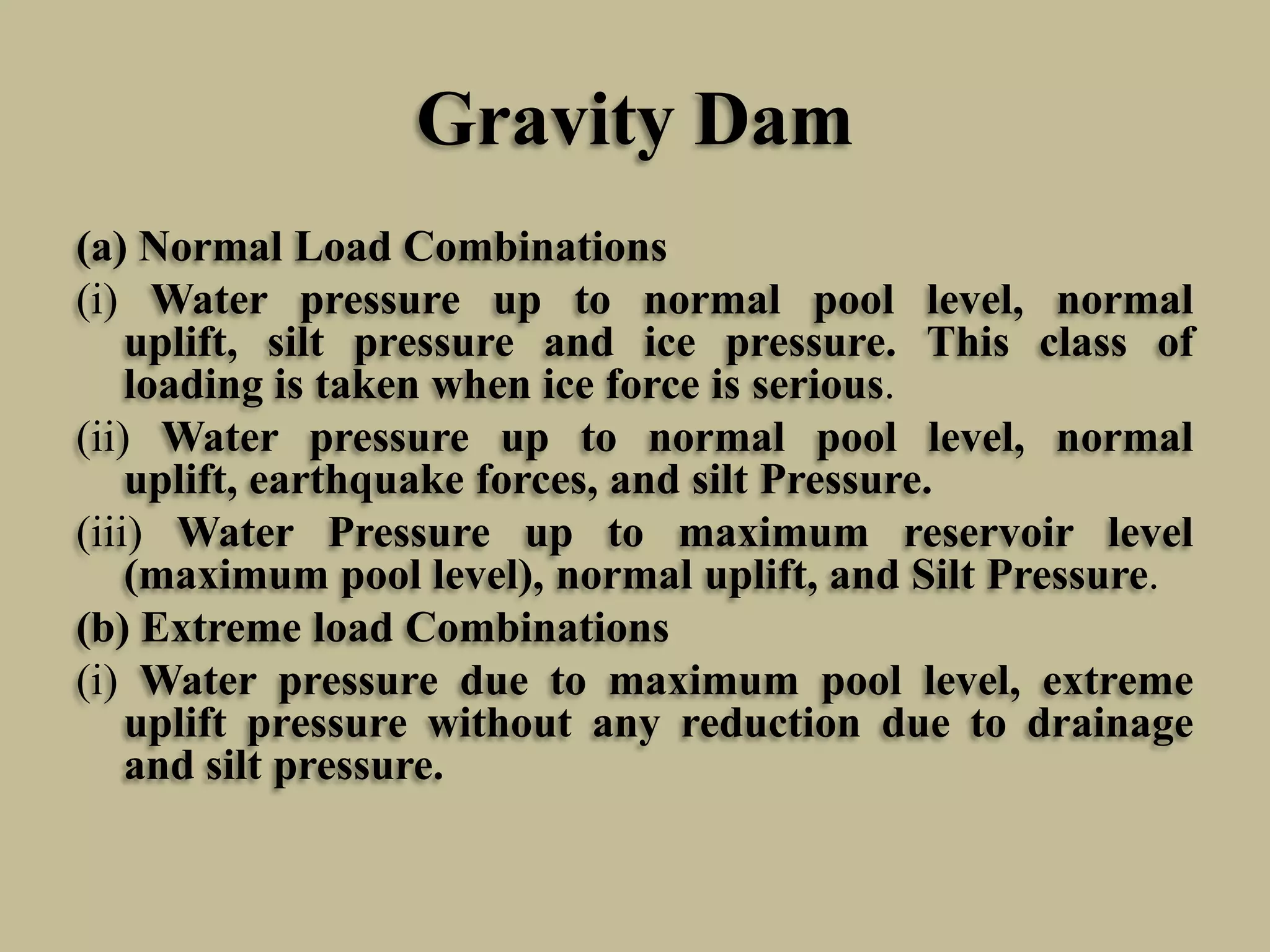 Gravity Dam
(a) Normal Load Combinations
(i) Water pressure up to normal pool level, normal
uplift, silt pressure and ice pressure. This class of
loading is taken when ice force is serious.
(ii) Water pressure up to normal pool level, normal
uplift, earthquake forces, and silt Pressure.
(iii) Water Pressure up to maximum reservoir level
(maximum pool level), normal uplift, and Silt Pressure.
(b) Extreme load Combinations
(i) Water pressure due to maximum pool level, extreme
uplift pressure without any reduction due to drainage
and silt pressure.

 