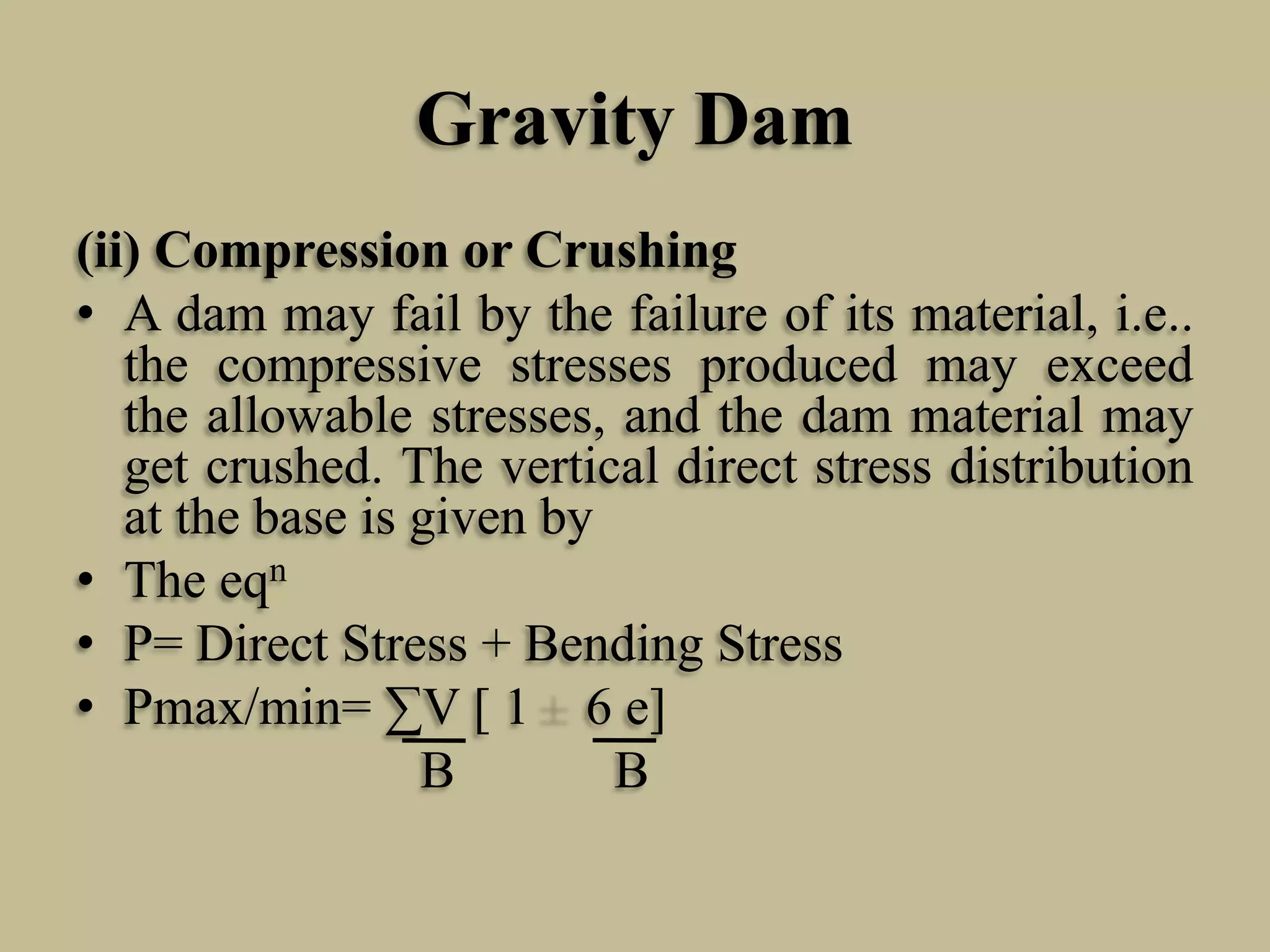 Gravity Dam
(ii) Compression or Crushing
• A dam may fail by the failure of its material, i.e..
the compressive stresses produced may exceed
the allowable stresses, and the dam material may
get crushed. The vertical direct stress distribution
at the base is given by
• The eqn
• P= Direct Stress + Bending Stress
• Pmax/min= ∑V [ 1 6 e]
B
B

 