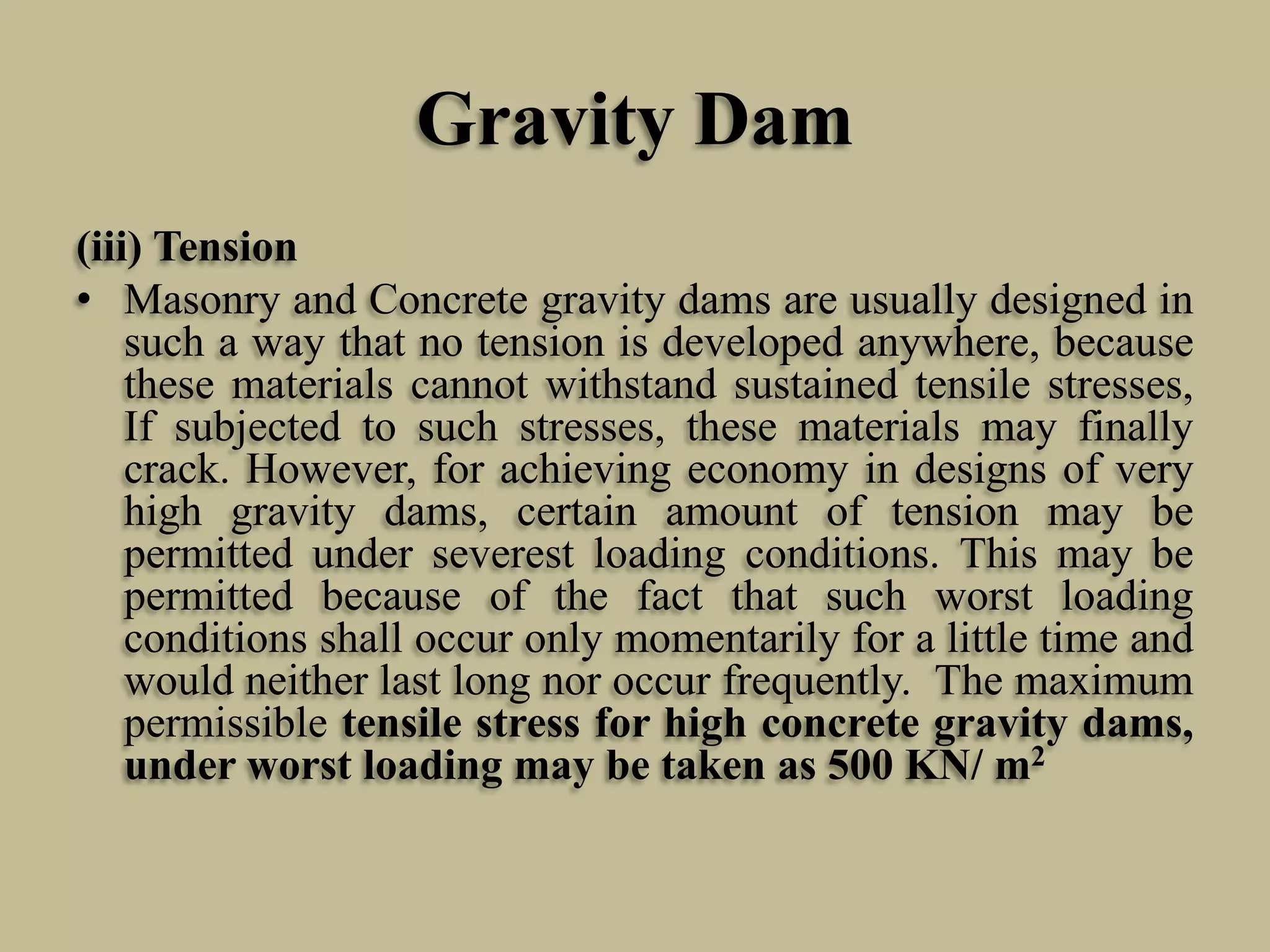 Gravity Dam
(iii) Tension
• Masonry and Concrete gravity dams are usually designed in
such a way that no tension is developed anywhere, because
these materials cannot withstand sustained tensile stresses,
If subjected to such stresses, these materials may finally
crack. However, for achieving economy in designs of very
high gravity dams, certain amount of tension may be
permitted under severest loading conditions. This may be
permitted because of the fact that such worst loading
conditions shall occur only momentarily for a little time and
would neither last long nor occur frequently. The maximum
permissible tensile stress for high concrete gravity dams,
under worst loading may be taken as 500 KN/ m2

 