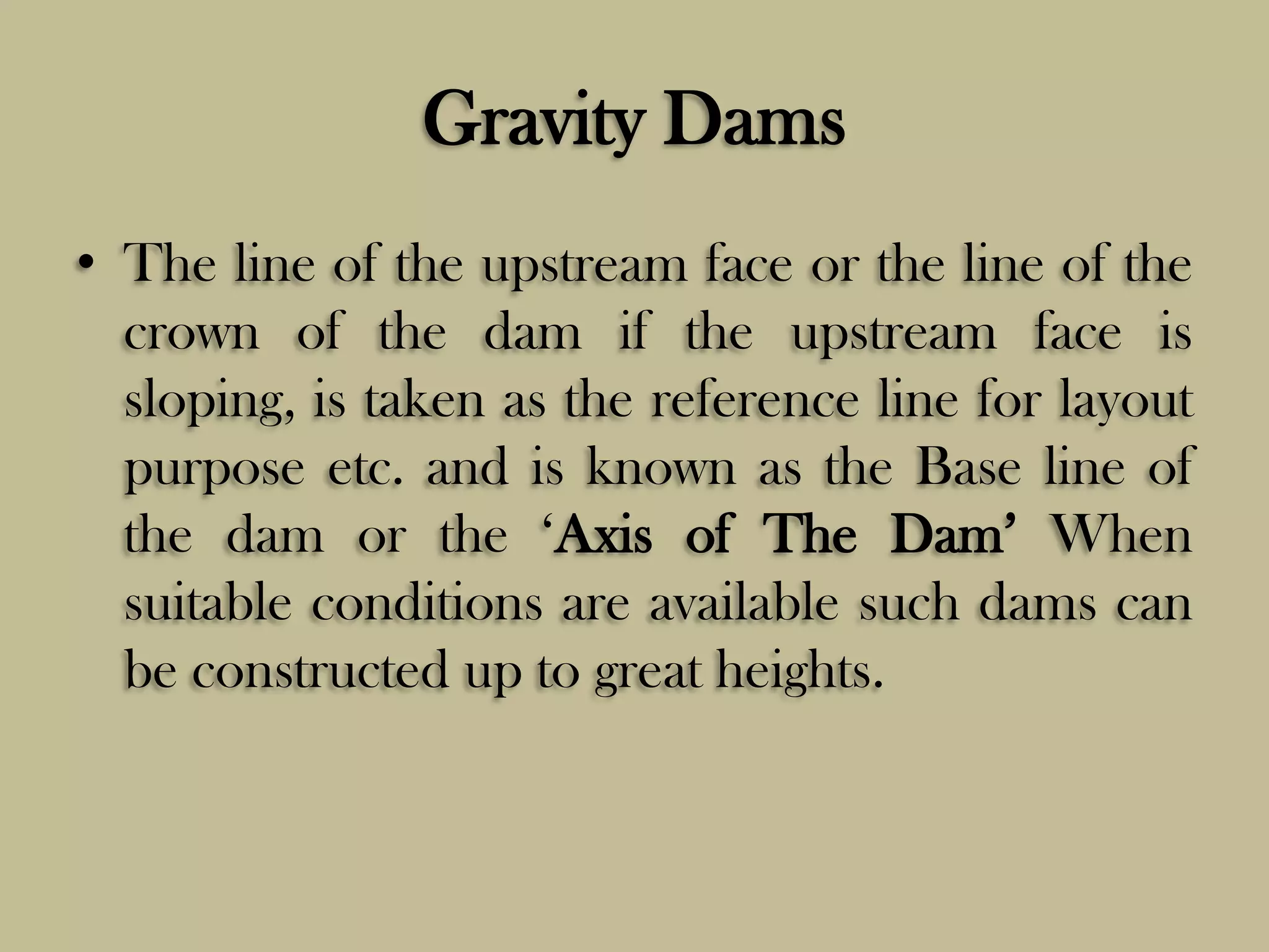 Gravity Dams
• The line of the upstream face or the line of the
crown of the dam if the upstream face is
sloping, is taken as the reference line for layout
purpose etc. and is known as the Base line of
the dam or the „Axis of The Dam‟ When
suitable conditions are available such dams can
be constructed up to great heights.

 