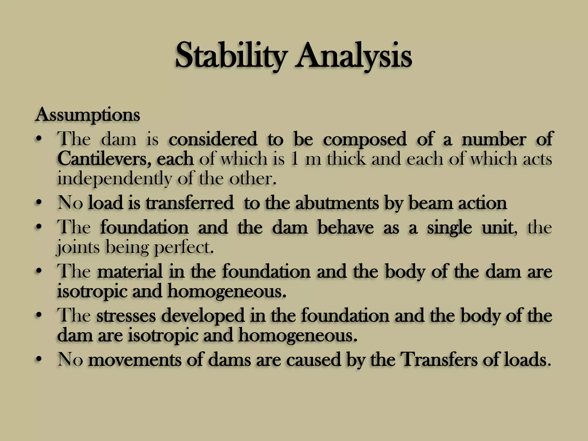 Stability Analysis
Assumptions
• The dam is considered to be composed of a number of
Cantilevers, each of which is 1 m thick and each of which acts
independently of the other.
• No load is transferred to the abutments by beam action
• The foundation and the dam behave as a single unit, the
joints being perfect.
• The material in the foundation and the body of the dam are
isotropic and homogeneous.
• The stresses developed in the foundation and the body of the
dam are isotropic and homogeneous.
• No movements of dams are caused by the Transfers of loads.

 