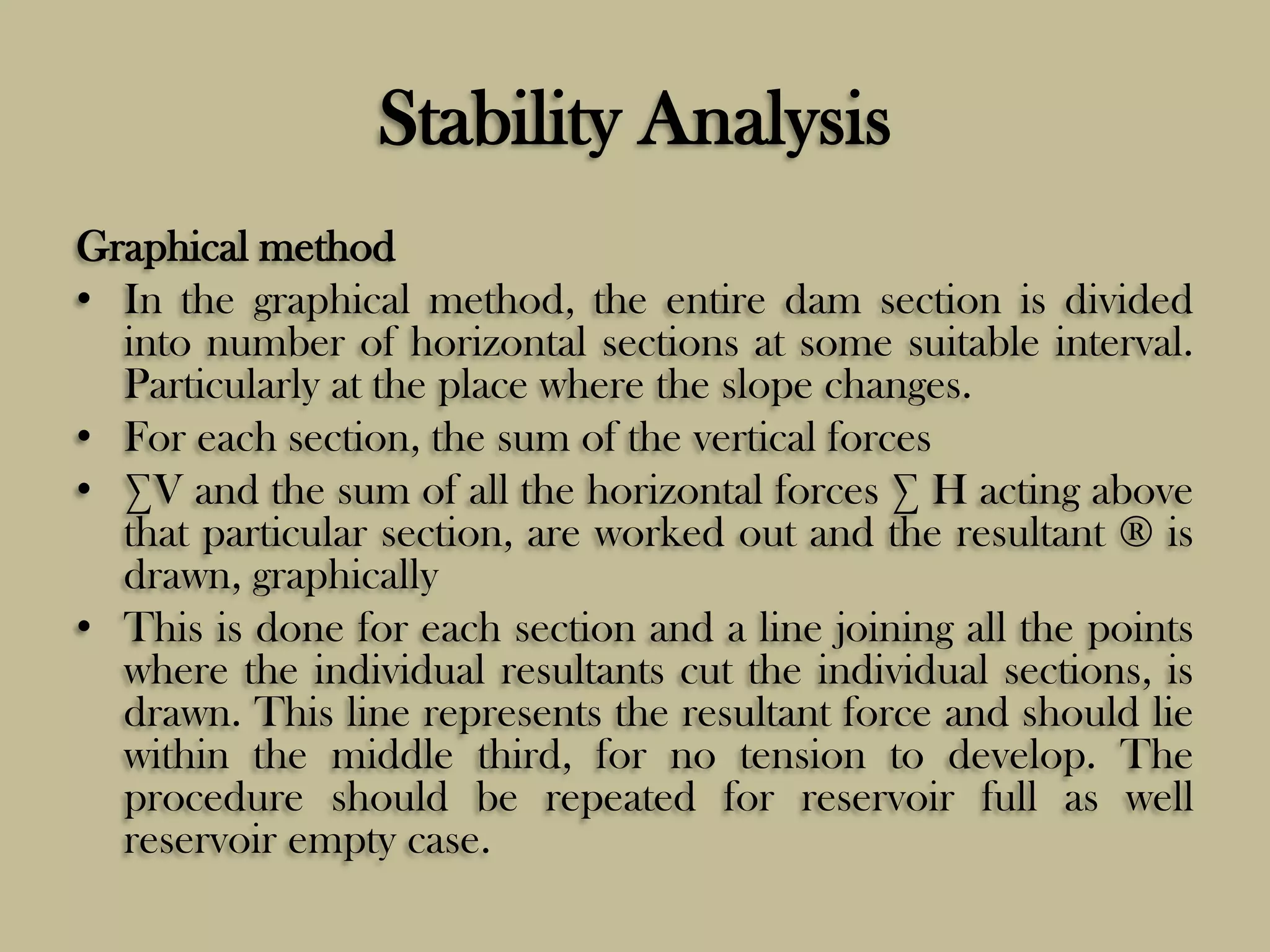 Stability Analysis
Graphical method
• In the graphical method, the entire dam section is divided
into number of horizontal sections at some suitable interval.
Particularly at the place where the slope changes.
• For each section, the sum of the vertical forces
• ∑V and the sum of all the horizontal forces ∑ H acting above
that particular section, are worked out and the resultant ® is
drawn, graphically
• This is done for each section and a line joining all the points
where the individual resultants cut the individual sections, is
drawn. This line represents the resultant force and should lie
within the middle third, for no tension to develop. The
procedure should be repeated for reservoir full as well
reservoir empty case.

 