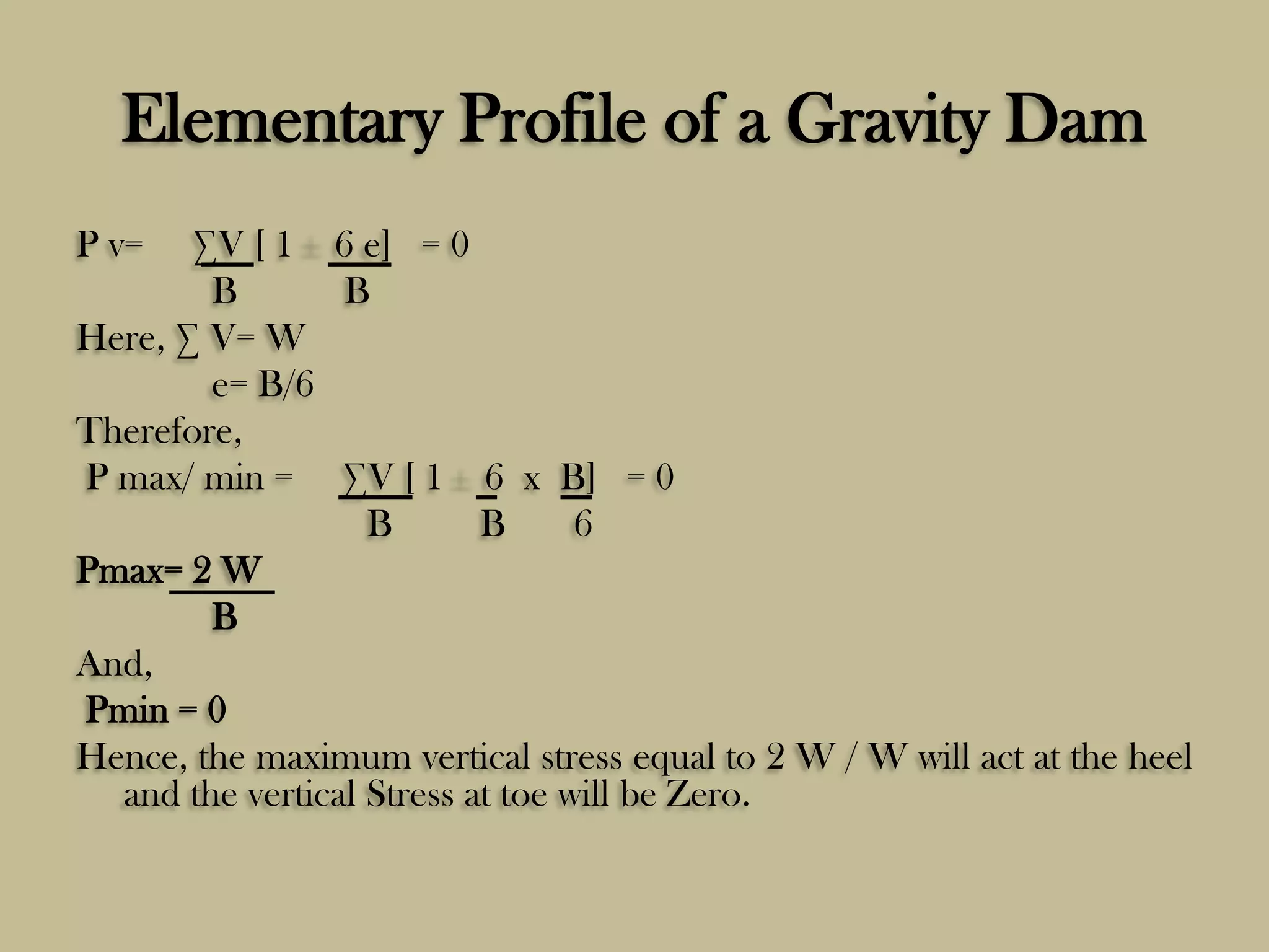 Elementary Profile of a Gravity Dam
P v=

∑V [ 1 6 e] = 0
B
B
Here, ∑ V= W
e= B/6
Therefore,
P max/ min = ∑V [ 1 6 x B] = 0
B
B
6
Pmax= 2 W
B
And,
Pmin = 0
Hence, the maximum vertical stress equal to 2 W / W will act at the heel
and the vertical Stress at toe will be Zero.

 