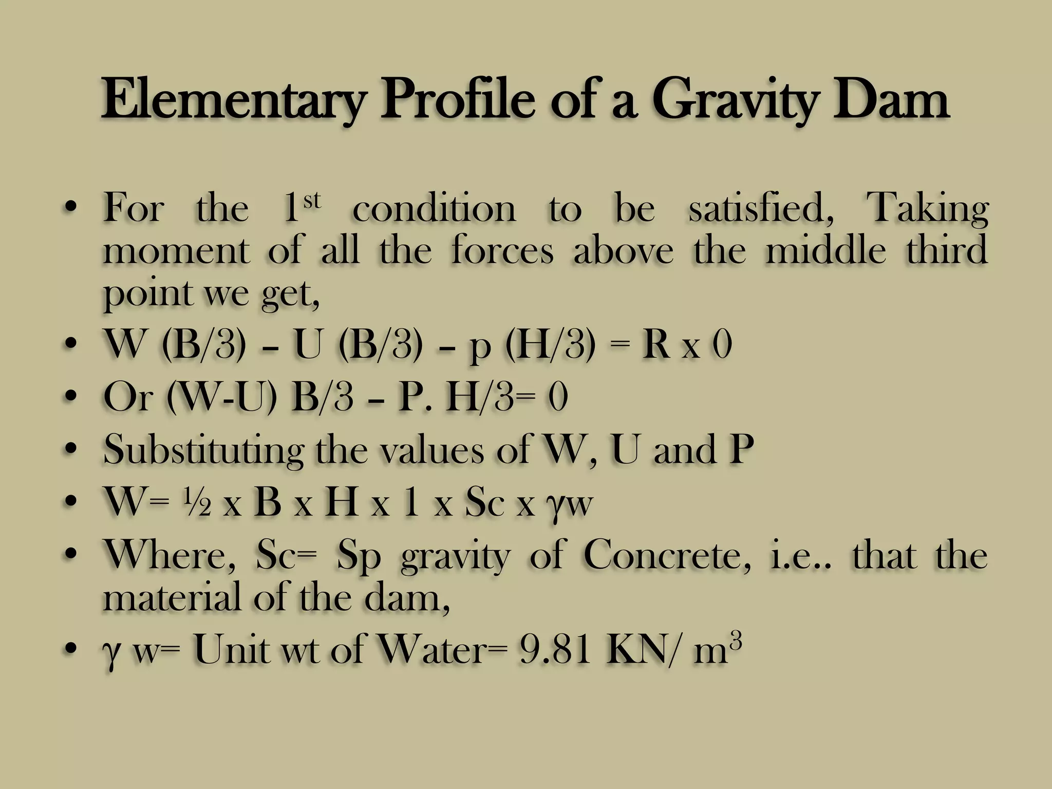 Elementary Profile of a Gravity Dam
• For the 1st condition to be satisfied, Taking
moment of all the forces above the middle third
point we get,
• W (B/3) – U (B/3) – p (H/3) = R x 0
• Or (W-U) B/3 – P. H/3= 0
• Substituting the values of W, U and P
• W= ½ x B x H x 1 x Sc x γw
• Where, Sc= Sp gravity of Concrete, i.e.. that the
material of the dam,
• γ w= Unit wt of Water= 9.81 KN/ m3

 