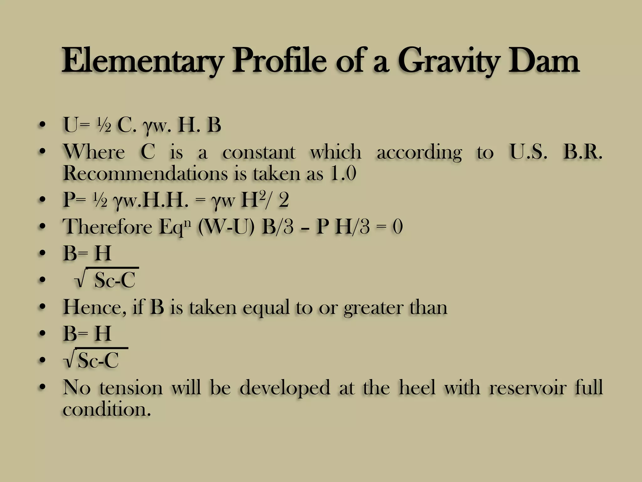 Elementary Profile of a Gravity Dam
• U= ½ C. γw. H. B
• Where C is a constant which according to U.S. B.R.
Recommendations is taken as 1.0
• P= ½ γw.H.H. = γw H2/ 2
• Therefore Eqn (W-U) B/3 – P H/3 = 0
• B= H
• √ Sc-C
• Hence, if B is taken equal to or greater than
• B= H
• √Sc-C
• No tension will be developed at the heel with reservoir full
condition.

 