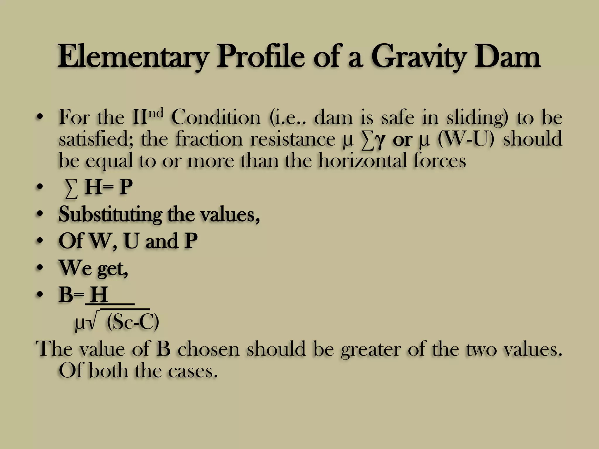 Elementary Profile of a Gravity Dam
• For the IInd Condition (i.e.. dam is safe in sliding) to be
satisfied; the fraction resistance µ ∑γ or µ (W-U) should
be equal to or more than the horizontal forces
• ∑ H= P
• Substituting the values,
• Of W, U and P
• We get,
• B= H
µ√ (Sc-C)
The value of B chosen should be greater of the two values.
Of both the cases.

 