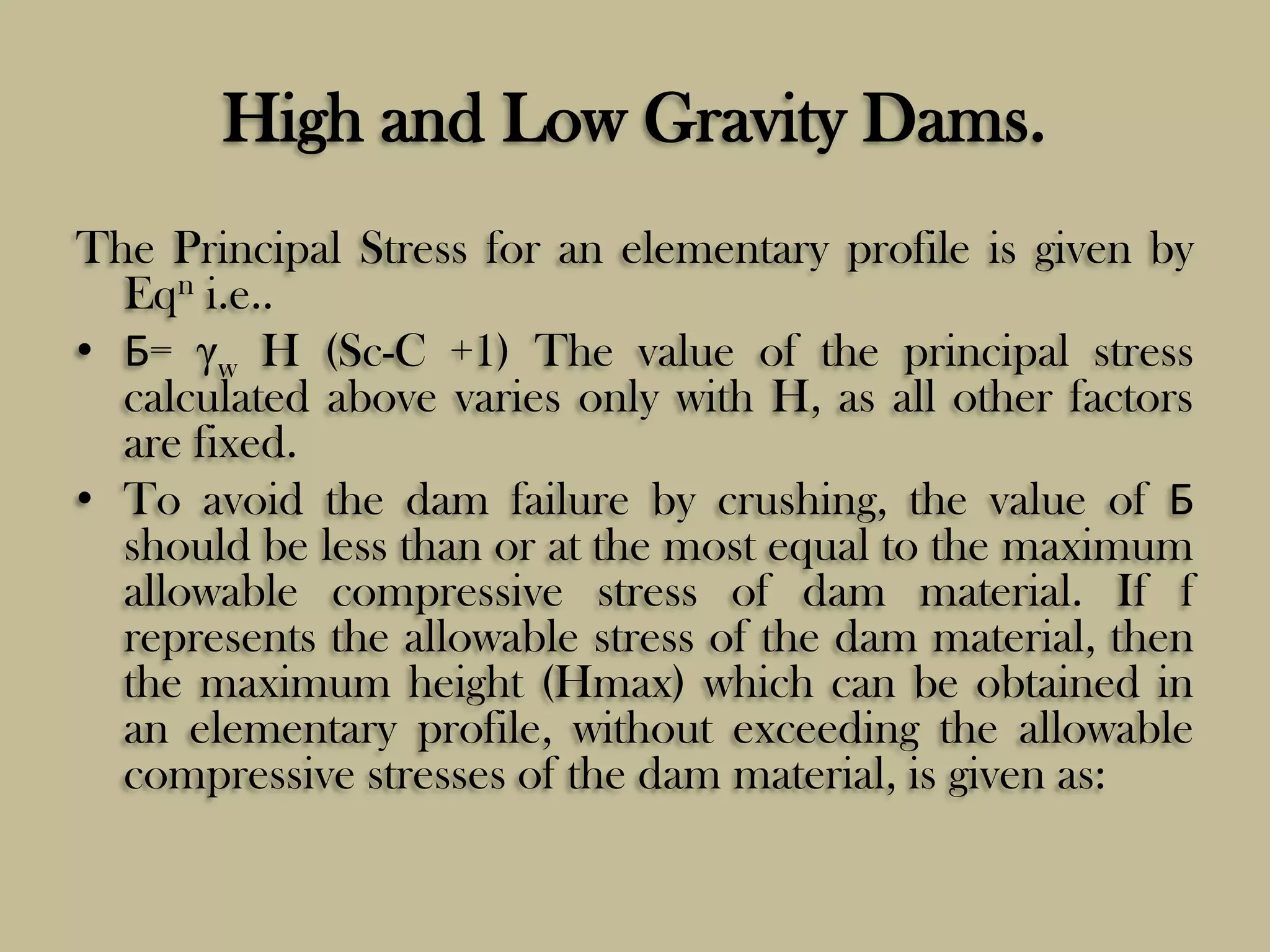 High and Low Gravity Dams.
The Principal Stress for an elementary profile is given by
Eqn i.e..
• Б= γw H (Sc-C +1) The value of the principal stress
calculated above varies only with H, as all other factors
are fixed.
• To avoid the dam failure by crushing, the value of Б
should be less than or at the most equal to the maximum
allowable compressive stress of dam material. If f
represents the allowable stress of the dam material, then
the maximum height (Hmax) which can be obtained in
an elementary profile, without exceeding the allowable
compressive stresses of the dam material, is given as:

 