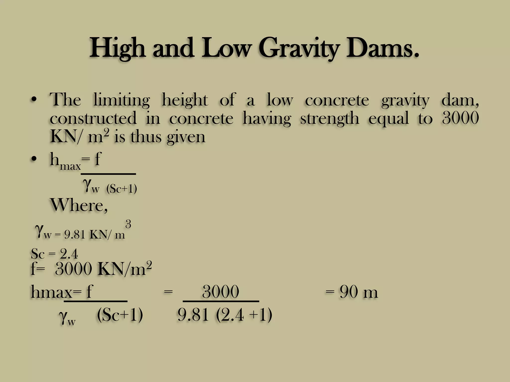 High and Low Gravity Dams.
• The limiting height of a low concrete gravity dam,
constructed in concrete having strength equal to 3000
KN/ m2 is thus given
• hmax= f
γw (Sc+1)
Where,
γw = 9.81 KN/ m3
Sc = 2.4

f= 3000 KN/m2
hmax= f
=
3000
γw (Sc+1)
9.81 (2.4 +1)

= 90 m

 