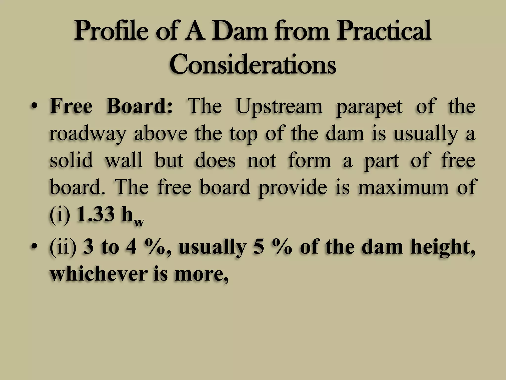 Profile of A Dam from Practical
Considerations
• Free Board: The Upstream parapet of the
roadway above the top of the dam is usually a
solid wall but does not form a part of free
board. The free board provide is maximum of
(i) 1.33 hw
• (ii) 3 to 4 %, usually 5 % of the dam height,
whichever is more,

 