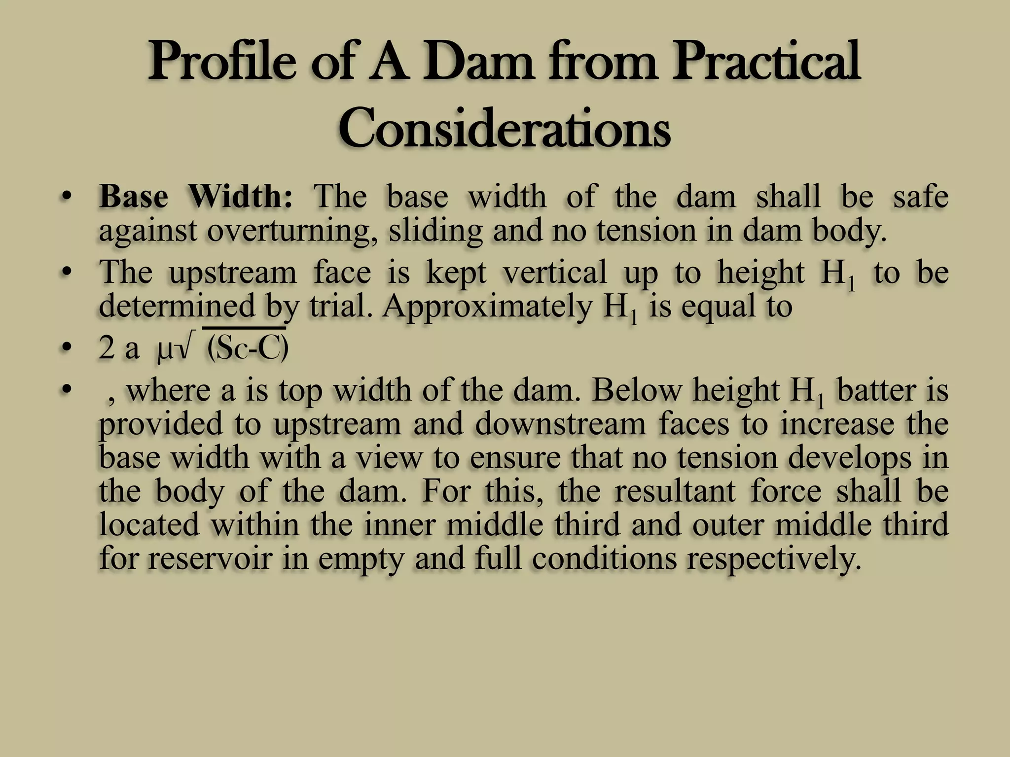 Profile of A Dam from Practical
Considerations
• Base Width: The base width of the dam shall be safe
against overturning, sliding and no tension in dam body.
• The upstream face is kept vertical up to height H1 to be
determined by trial. Approximately H1 is equal to
• 2 a µ√ (Sc-C)
• , where a is top width of the dam. Below height H1 batter is
provided to upstream and downstream faces to increase the
base width with a view to ensure that no tension develops in
the body of the dam. For this, the resultant force shall be
located within the inner middle third and outer middle third
for reservoir in empty and full conditions respectively.

 