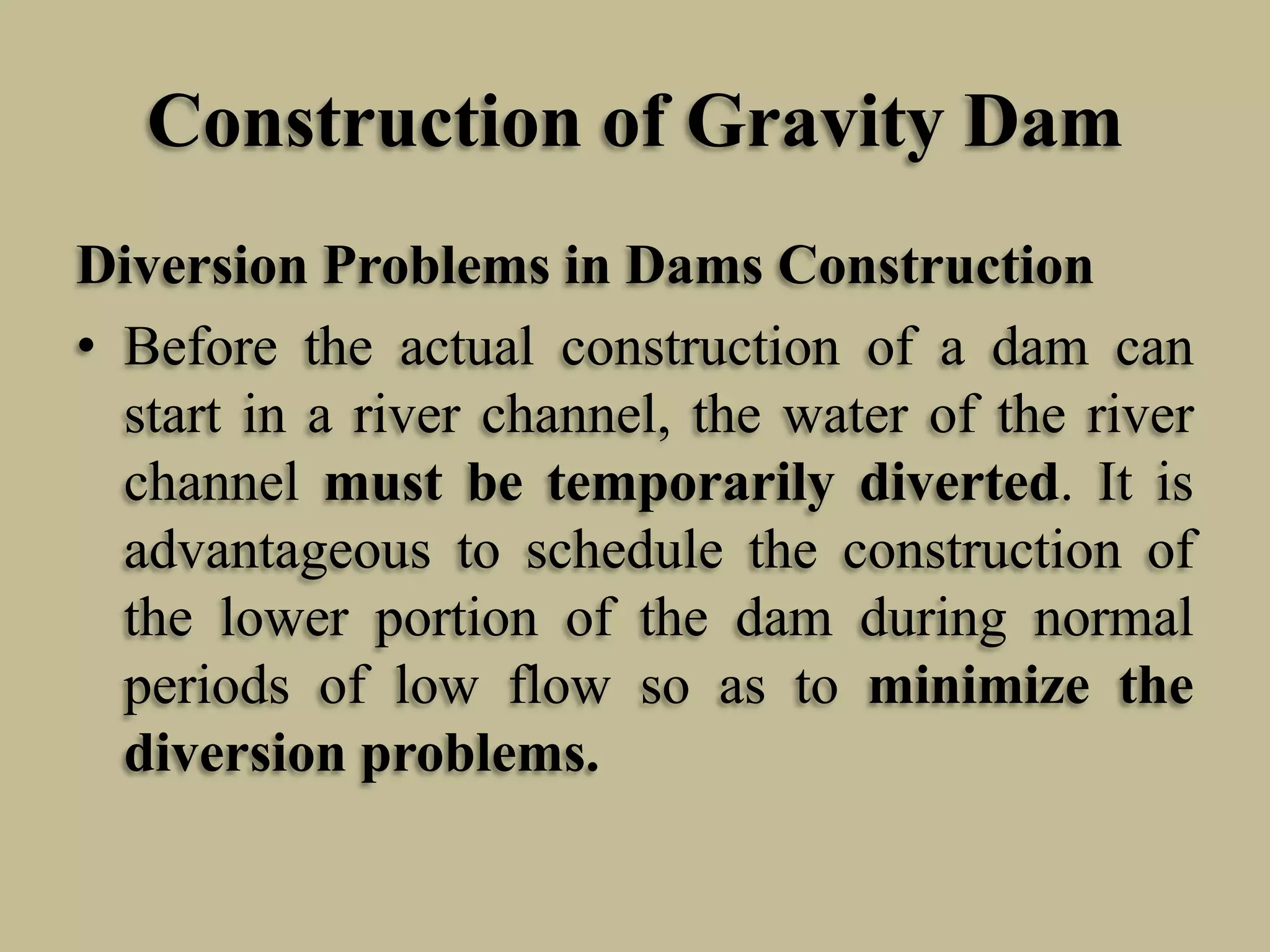 Construction of Gravity Dam
Diversion Problems in Dams Construction
• Before the actual construction of a dam can
start in a river channel, the water of the river
channel must be temporarily diverted. It is
advantageous to schedule the construction of
the lower portion of the dam during normal
periods of low flow so as to minimize the
diversion problems.

 
