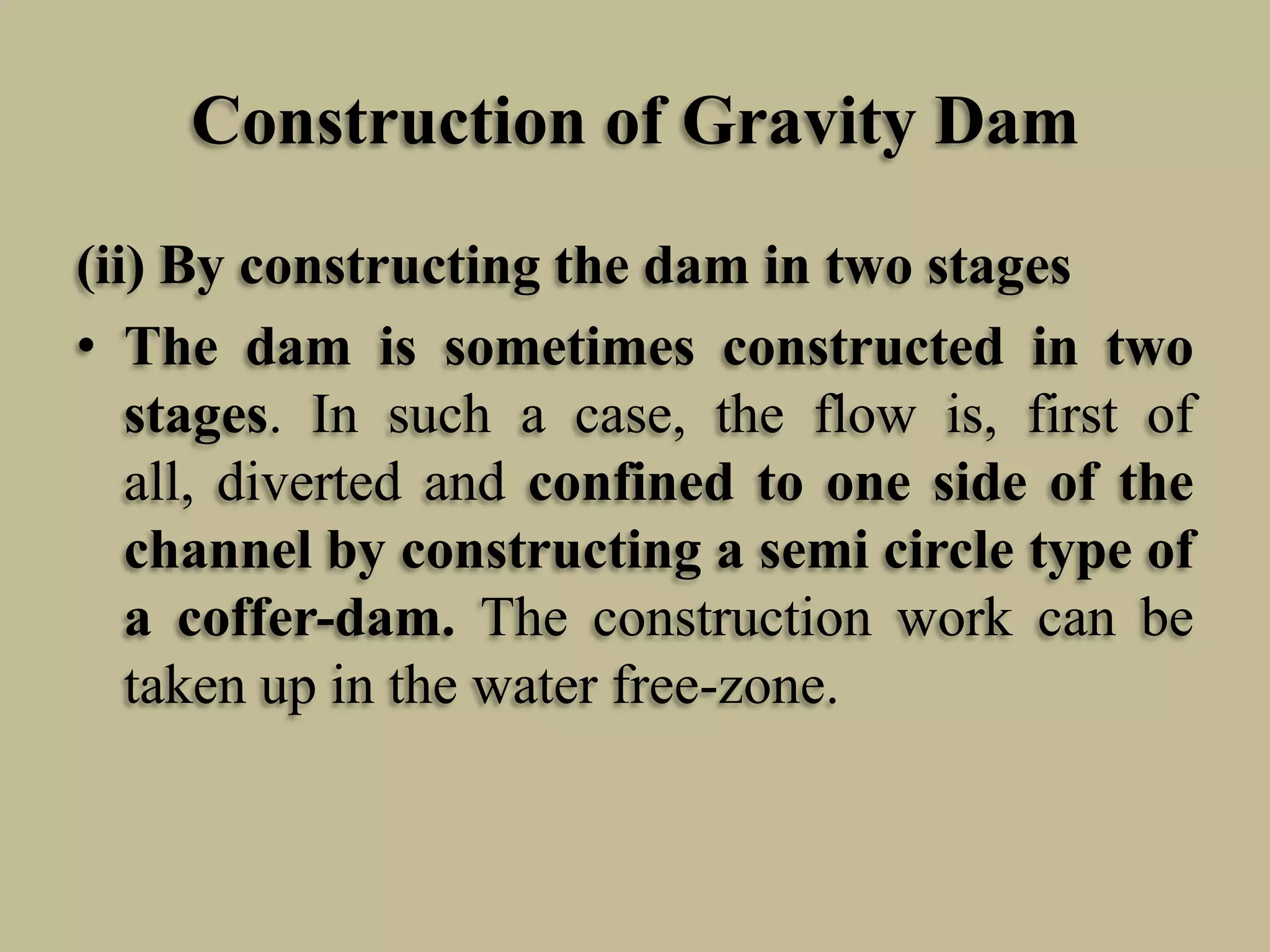 Construction of Gravity Dam
(ii) By constructing the dam in two stages
• The dam is sometimes constructed in two
stages. In such a case, the flow is, first of
all, diverted and confined to one side of the
channel by constructing a semi circle type of
a coffer-dam. The construction work can be
taken up in the water free-zone.

 
