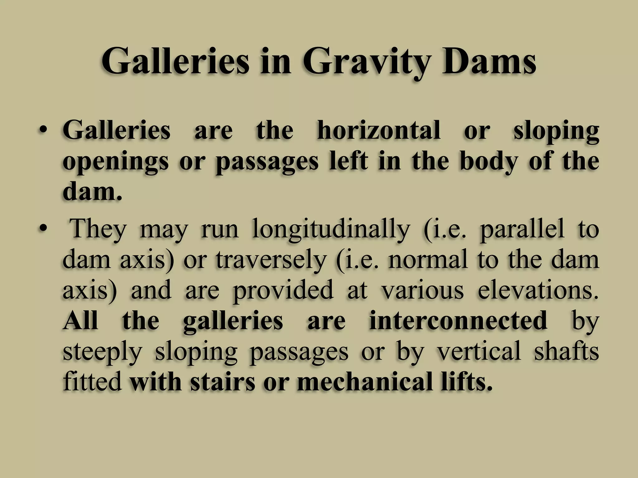Galleries in Gravity Dams
• Galleries are the horizontal or sloping
openings or passages left in the body of the
dam.
• They may run longitudinally (i.e. parallel to
dam axis) or traversely (i.e. normal to the dam
axis) and are provided at various elevations.
All the galleries are interconnected by
steeply sloping passages or by vertical shafts
fitted with stairs or mechanical lifts.

 