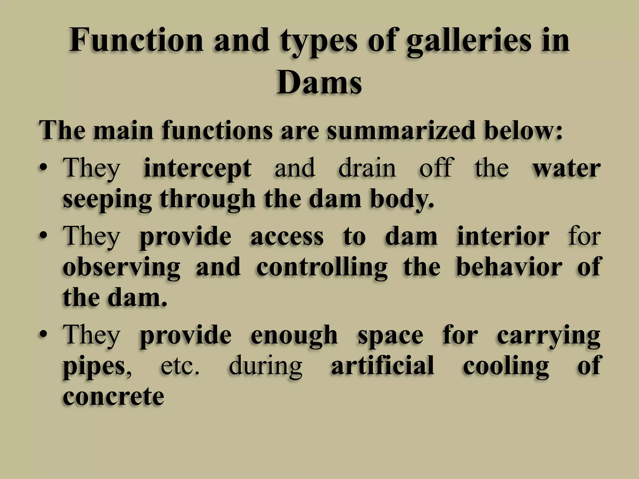 Function and types of galleries in
Dams
The main functions are summarized below:
• They intercept and drain off the water
seeping through the dam body.
• They provide access to dam interior for
observing and controlling the behavior of
the dam.
• They provide enough space for carrying
pipes, etc. during artificial cooling of
concrete

 