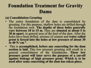 Foundation Treatment for Gravity
Dams
(a) Consolidation Grouting
• The entire foundation of the dam is consolidated by
gro...