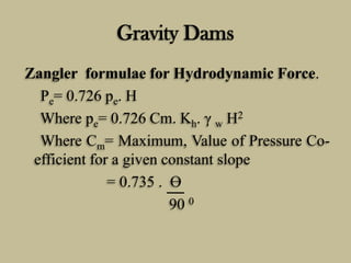 Gravity Dams
Zangler formulae for Hydrodynamic Force.
Pe= 0.726 pe. H
Where pe= 0.726 Cm. Kh. γ w H2
Where Cm= Maximum, Va...
