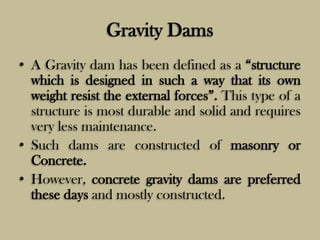 Gravity Dams
• A Gravity dam has been defined as a “structure
which is designed in such a way that its own
weight resist t...