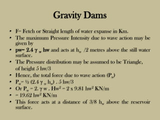 Gravity Dams
• F= Fetch or Straight length of water expanse in Km.
• The maximum Pressure Intensity due to wave action may...