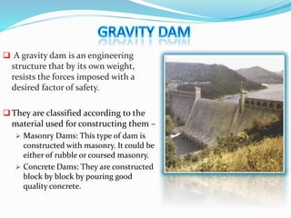  A gravity dam is an engineering
structure that by its own weight,
resists the forces imposed with a
desired factor of safety.
They are classified according to the
material used for constructing them –
 Masonry Dams: This type of dam is
constructed with masonry. It could be
either of rubble or coursed masonry.
 Concrete Dams: They are constructed
block by block by pouring good
quality concrete.
 