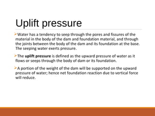 Uplift pressure
Water has a tendency to seep through the pores and fissures of the
material in the body of the dam and foundation material, and through
the joints between the body of the dam and its foundation at the base.
The seeping water exerts pressure.
The uplift pressure is defined as the upward pressure of water as it
flows or seeps through the body of dam or its foundation.
A portion of the weight of the dam will be supported on the upward
pressure of water; hence net foundation reaction due to vertical force
will reduce.
 