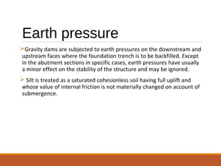 Earth pressure
Gravity dams are subjected to earth pressures on the downstream and
upstream faces where the foundation trench is to be backfilled. Except
in the abutment sections in specific cases, earth pressures have usually
a minor effect on the stability of the structure and may be ignored.
 Silt is treated as a saturated cohesionless soil having full uplift and
whose value of internal friction is not materially changed on account of
submergence.
 