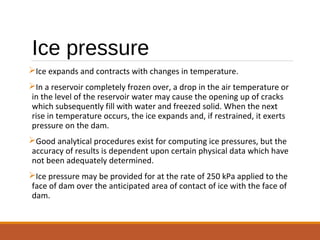 Ice pressure
Ice expands and contracts with changes in temperature.
In a reservoir completely frozen over, a drop in the air temperature or
in the level of the reservoir water may cause the opening up of cracks
which subsequently fill with water and freezed solid. When the next
rise in temperature occurs, the ice expands and, if restrained, it exerts
pressure on the dam.
Good analytical procedures exist for computing ice pressures, but the
accuracy of results is dependent upon certain physical data which have
not been adequately determined.
Ice pressure may be provided for at the rate of 250 kPa applied to the
face of dam over the anticipated area of contact of ice with the face of
dam.
 