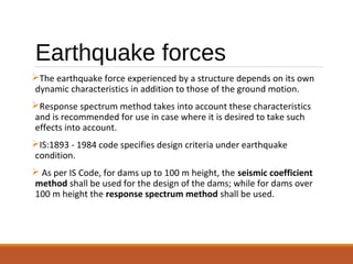 Earthquake forces
The earthquake force experienced by a structure depends on its own
dynamic characteristics in addition to those of the ground motion.
Response spectrum method takes into account these characteristics
and is recommended for use in case where it is desired to take such
effects into account.
IS:1893 - 1984 code specifies design criteria under earthquake
condition.
 As per IS Code, for dams up to 100 m height, the seismic coefficient
method shall be used for the design of the dams; while for dams over
100 m height the response spectrum method shall be used.
 