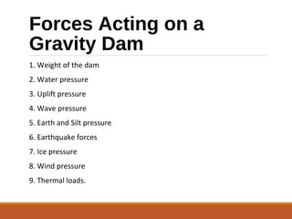 Forces Acting on a
Gravity Dam
1. Weight of the dam
2. Water pressure
3. Uplift pressure
4. Wave pressure
5. Earth and Silt pressure
6. Earthquake forces
7. Ice pressure
8. Wind pressure
9. Thermal loads.
 