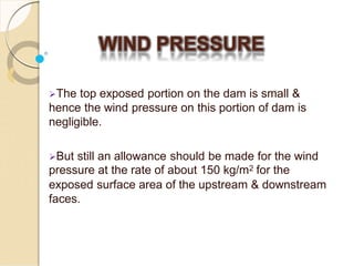 WIND PRESSURE
The top exposed portion on the dam is small &
hence the wind pressure on this portion of dam is
negligible.
But still an allowance should be made for the wind
pressure at the rate of about 150 kg/m2 for the
exposed surface area of the upstream & downstream
faces.
 