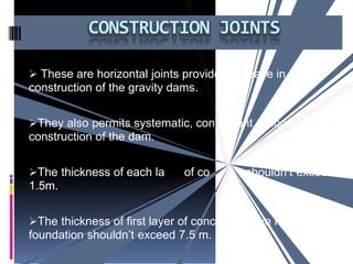  These are horizontal joints provided for ease in
construction of the gravity dams.
They also permits systematic, convenient & economical
construction of the dam.
The thickness of each la
1.5m.
of co shouldn’t exceed
The thickness of first layer of concrete above rock
foundation shouldn’t exceed 7.5 m.
CONSTRUCTION JOINTS
 