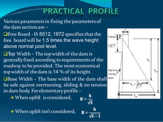 Various parameters in fixing the parameters of
the dam section are –
Free Board –IS 6512, 1972 specifies that the
free board will be 1.5 times the wave height
above normal pool level.
T
op Width – The topwidth of thedam is
generallyfixed according to requirementsof the
roadway to be provided. The mosteconomical
topwidthof thedam is 14 % of its height.
Base Width – The base width of the dam shall
be safe against overturning, sliding & no tension
in dam body. Forelementaryprofile –
 When uplift is considered,
 When uplift isn’tconsidered,
 