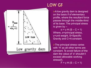 A low gravity dam is designed
on the basis if of elementary
profile, where the resultant force
passes through the middle-third
of its base. The principal stress
is given by –
σ = γ H (S – C + 1)
Where, σ=principal stress,
γ=unit weight, S=Specific
Gravity and C=Aconstant.
The principal stress varies
with ‘H’ as all other terms are
constant. T
o avoid failure of the
dam the value of ‘σ’ shouldn’t
exceed allowable working
stress(f).
F = γ H (S – C + 1)
 