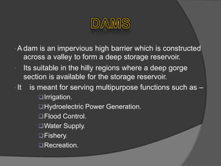  A dam is an impervious high barrier which is constructed
across a valley to form a deep storage reservoir.
 Its suitable in the hilly regions where a deep gorge
section is available for the storage reservoir.
 It is meant for serving multipurpose functions
Irrigation.
Hydroelectric Power Generation.
Flood Control.
Water Supply.
Fishery.
Recreation.
such as –
 