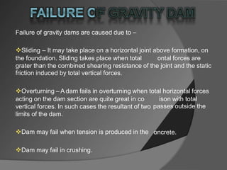 Failure of gravity dams are caused due to –
Sliding – It may take place on a horizontal joint above formation, on
the foundation. Sliding takes place when total ontal forces are
grater than the combined shearing resistance of the joint and the static
friction induced by total vertical forces.
Overturning – A dam fails in overturning when total horizontal forces
acting on the dam section are quite great in co
vertical forces. In such cases the resultant of two
limits of the dam.
ison with total
passes outside the
Dam may fail when tension is produced in the oncrete.
Dam may fail in crushing.
 