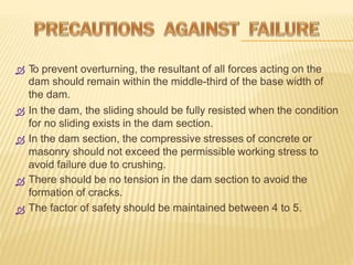 T
o prevent overturning, the resultant of all forces acting on the
dam should remain within the middle-third of the base width of
the dam.
In the dam, the sliding should be fully resisted when the condition
for no sliding exists in the dam section.
In the dam section, the compressive stresses of concrete or
masonry should not exceed the permissible working stress to
avoid failure due to crushing.
There should be no tension in the dam section to avoid the
formation of cracks.
The factor of safety should be maintained between 4 to 5.





 