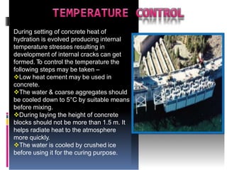 During setting of concrete heat of
hydration is evolved producing internal
temperature stresses resulting in
development of internal cracks can get
formed. T
o control the temperature the
following steps may be taken –
Low heat cement may be used in
concrete.
The water & coarse aggregates should
be cooled down to 5°C by suitable means
before mixing.
During laying the height of concrete
blocks should not be more than 1.5 m. It
helps radiate heat to the atmosphere
more quickly.
The water is cooled by crushed ice
before using it for the curing purpose.
 
