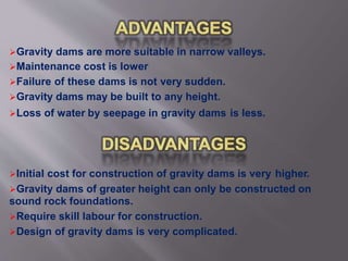 Gravity dams are more suitable in narrow valleys.
Maintenance cost is lower
Failure of these dams is not very sudden.
Gravity dams may be built to any height.
Loss of water by seepage in gravity dams is less.
Initial cost for construction of gravity dams is very higher.
Gravity dams of greater height can only be constructed on
sound rock foundations.
Require skill labour for construction.
Design of gravity dams is very complicated.
 