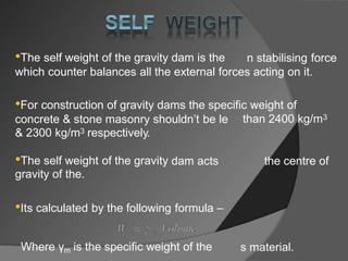 •The self weight of the gravity dam is the n stabilising force
which counter balances all the external forces acting on it.
•For construction of gravity dams the specific weight of
than 2400 kg/m3
concrete & stone masonry shouldn’t be le
& 2300 kg/m3 respectively.
•The self weight of the gravity
gravity of the.
dam acts the centre of
•Its calculated by the following formula –
Where γm is the specific weight of the s material.
 