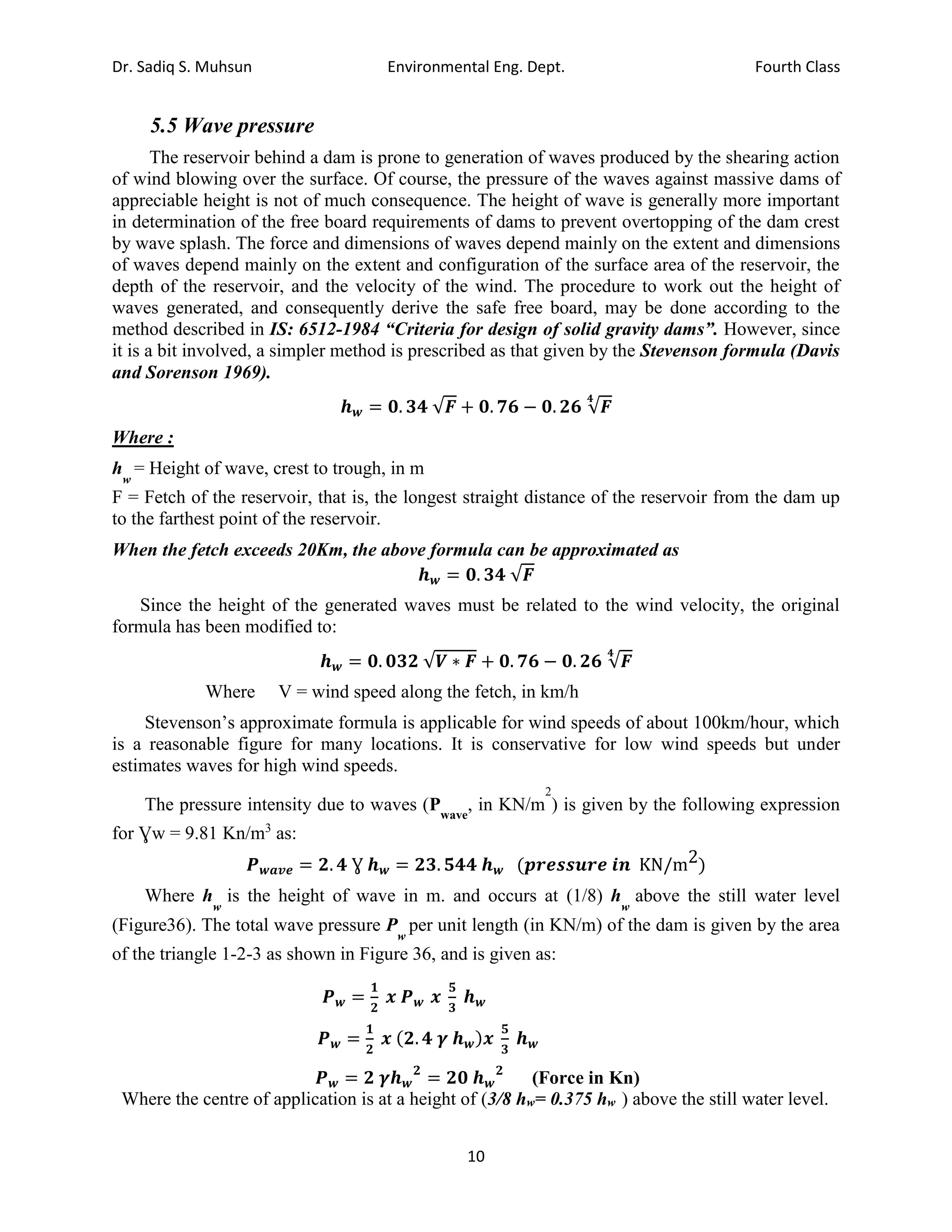 Dr. Sadiq S. Muhsun Environmental Eng. Dept. Fourth Class
10
5.5 Wave pressure
The reservoir behind a dam is prone to generation of waves produced by the shearing action
of wind blowing over the surface. Of course, the pressure of the waves against massive dams of
appreciable height is not of much consequence. The height of wave is generally more important
in determination of the free board requirements of dams to prevent overtopping of the dam crest
by wave splash. The force and dimensions of waves depend mainly on the extent and dimensions
of waves depend mainly on the extent and configuration of the surface area of the reservoir, the
depth of the reservoir, and the velocity of the wind. The procedure to work out the height of
waves generated, and consequently derive the safe free board, may be done according to the
method described in IS: 6512-1984 “Criteria for design of solid gravity dams”. However, since
it is a bit involved, a simpler method is prescribed as that given by the Stevenson formula (Davis
and Sorenson 1969).
𝒉𝒘 = 𝟎. 𝟑𝟒 √𝑭 + 𝟎. 𝟕𝟔 − 𝟎. 𝟐𝟔 √𝑭
𝟒
Where :
h
w
= Height of wave, crest to trough, in m
F = Fetch of the reservoir, that is, the longest straight distance of the reservoir from the dam up
to the farthest point of the reservoir.
When the fetch exceeds 20Km, the above formula can be approximated as
𝒉𝒘 = 𝟎. 𝟑𝟒 √𝑭
Since the height of the generated waves must be related to the wind velocity, the original
formula has been modified to:
𝒉𝒘 = 𝟎. 𝟎𝟑𝟐 √𝑽 ∗ 𝑭 + 𝟎. 𝟕𝟔 − 𝟎. 𝟐𝟔 √𝑭
𝟒
Where V = wind speed along the fetch, in km/h
Stevenson’s approximate formula is applicable for wind speeds of about 100km/hour, which
is a reasonable figure for many locations. It is conservative for low wind speeds but under
estimates waves for high wind speeds.
The pressure intensity due to waves (Pwave
, in KN/m
2
) is given by the following expression
for Ɣw = 9.81 Kn/m3
as:
𝑷𝒘𝒂𝒗𝒆 = 𝟐. 𝟒 Ɣ 𝒉𝒘 = 𝟐𝟑. 𝟓𝟒𝟒 𝒉𝒘 (𝒑𝒓𝒆𝒔𝒔𝒖𝒓𝒆 𝒊𝒏 KN/m2)
Where h
w
is the height of wave in m. and occurs at (1/8) h
w
above the still water level
(Figure36). The total wave pressure P
w
per unit length (in KN/m) of the dam is given by the area
of the triangle 1-2-3 as shown in Figure 36, and is given as:
𝑷𝒘 =
𝟏
𝟐
𝒙 𝑷𝒘 𝒙
𝟓
𝟑
𝒉𝒘
𝑷𝒘 =
𝟏
𝟐
𝒙 (𝟐. 𝟒 𝜸 𝒉𝒘)𝒙
𝟓
𝟑
𝒉𝒘
𝑷𝒘 = 𝟐 𝜸𝒉𝒘
𝟐
= 𝟐𝟎 𝒉𝒘
𝟐
(Force in Kn)
Where the centre of application is at a height of (3/8 hw= 0.375 hw ) above the still water level.
 