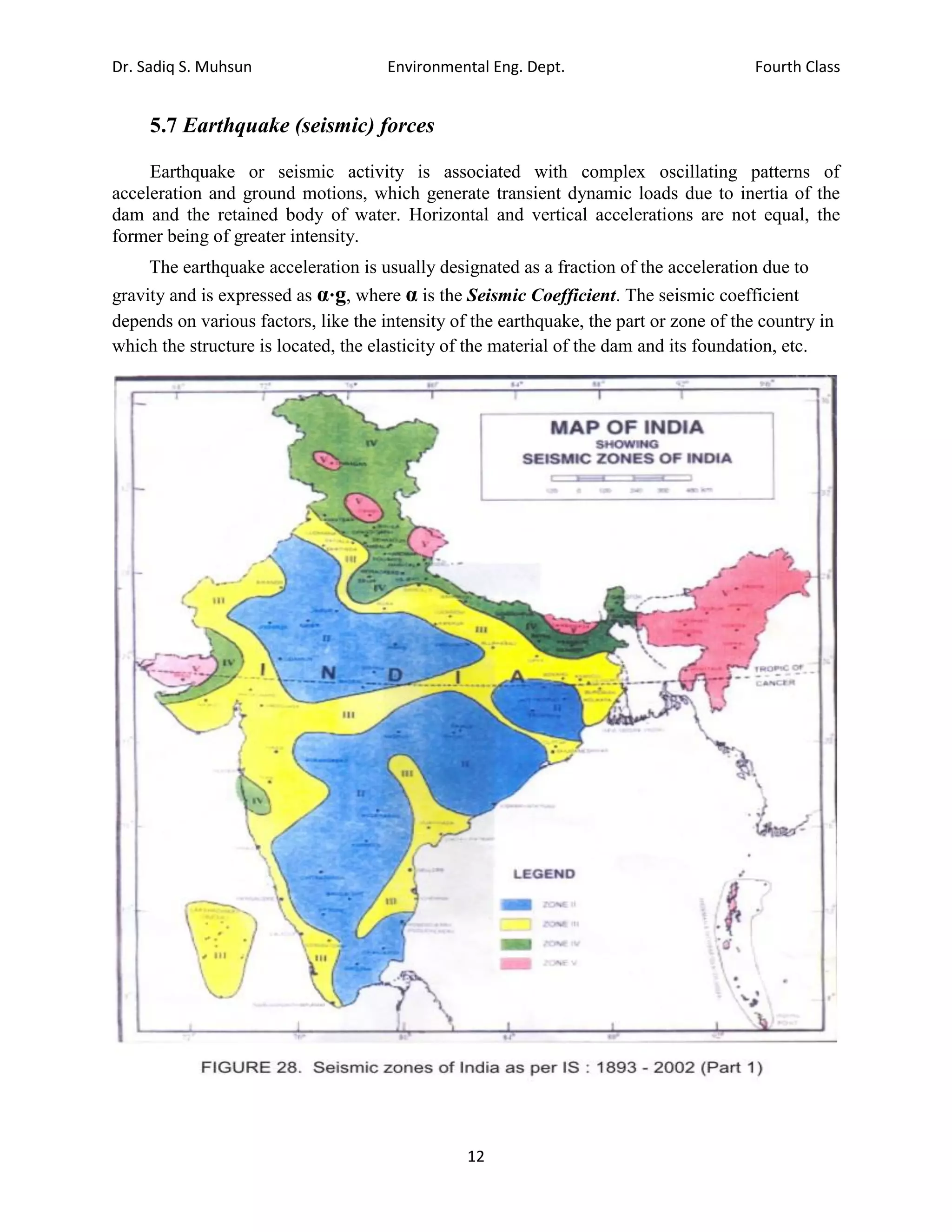 Dr. Sadiq S. Muhsun Environmental Eng. Dept. Fourth Class
12
5.7 Earthquake (seismic) forces
Earthquake or seismic activity is associated with complex oscillating patterns of
acceleration and ground motions, which generate transient dynamic loads due to inertia of the
dam and the retained body of water. Horizontal and vertical accelerations are not equal, the
former being of greater intensity.
The earthquake acceleration is usually designated as a fraction of the acceleration due to
gravity and is expressed as α⋅g, where α is the Seismic Coefficient. The seismic coefficient
depends on various factors, like the intensity of the earthquake, the part or zone of the country in
which the structure is located, the elasticity of the material of the dam and its foundation, etc.
 