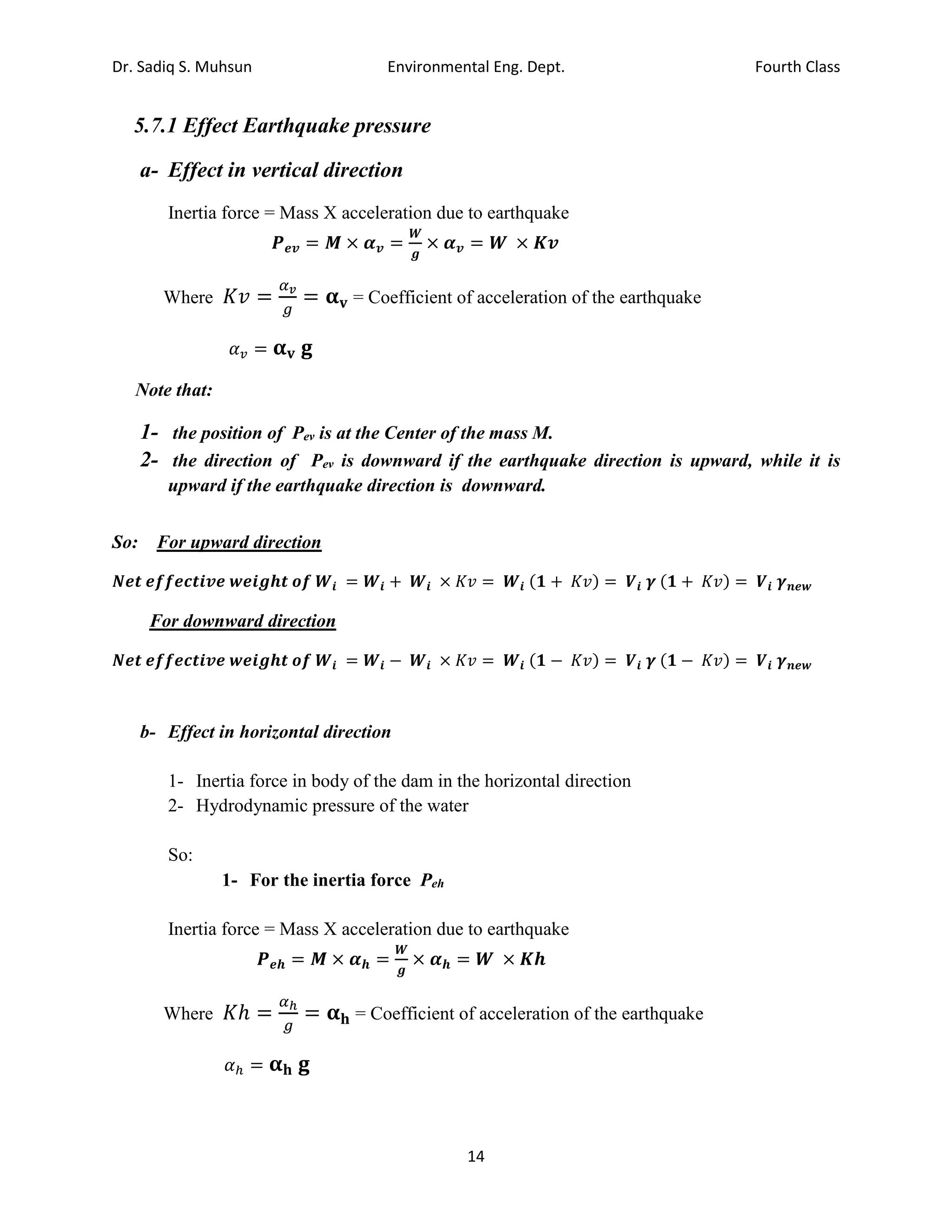 Dr. Sadiq S. Muhsun Environmental Eng. Dept. Fourth Class
14
5.7.1 Effect Earthquake pressure
a- Effect in vertical direction
Inertia force = Mass X acceleration due to earthquake
𝑷𝒆𝒗 = 𝑴 × 𝜶𝒗 =
𝑾
𝒈
× 𝜶𝒗 = 𝑾 × 𝑲𝒗
Where 𝐾𝑣 =
𝛼𝑣
𝑔
= 𝛂𝐯 = Coefficient of acceleration of the earthquake
𝛼𝑣 = 𝛂𝐯 𝐠
Note that:
1- the position of Pev is at the Center of the mass M.
2- the direction of Pev is downward if the earthquake direction is upward, while it is
upward if the earthquake direction is downward.
So: For upward direction
𝑵𝒆𝒕 𝒆𝒇𝒇𝒆𝒄𝒕𝒊𝒗𝒆 𝒘𝒆𝒊𝒈𝒉𝒕 𝒐𝒇 𝑾𝒊 = 𝑾𝒊 + 𝑾𝒊 × 𝐾𝑣 = 𝑾𝒊 (𝟏 + 𝐾𝑣) = 𝑽𝒊 𝜸 (𝟏 + 𝐾𝑣) = 𝑽𝒊 𝜸𝒏𝒆𝒘
For downward direction
𝑵𝒆𝒕 𝒆𝒇𝒇𝒆𝒄𝒕𝒊𝒗𝒆 𝒘𝒆𝒊𝒈𝒉𝒕 𝒐𝒇 𝑾𝒊 = 𝑾𝒊 − 𝑾𝒊 × 𝐾𝑣 = 𝑾𝒊 (𝟏 − 𝐾𝑣) = 𝑽𝒊 𝜸 (𝟏 − 𝐾𝑣) = 𝑽𝒊 𝜸𝒏𝒆𝒘
b- Effect in horizontal direction
1- Inertia force in body of the dam in the horizontal direction
2- Hydrodynamic pressure of the water
So:
1- For the inertia force Peh
Inertia force = Mass X acceleration due to earthquake
𝑷𝒆𝒉 = 𝑴 × 𝜶𝒉 =
𝑾
𝒈
× 𝜶𝒉 = 𝑾 × 𝑲𝒉
Where 𝐾ℎ =
𝛼ℎ
𝑔
= 𝛂𝐡 = Coefficient of acceleration of the earthquake
𝛼ℎ = 𝛂𝐡 𝐠
 