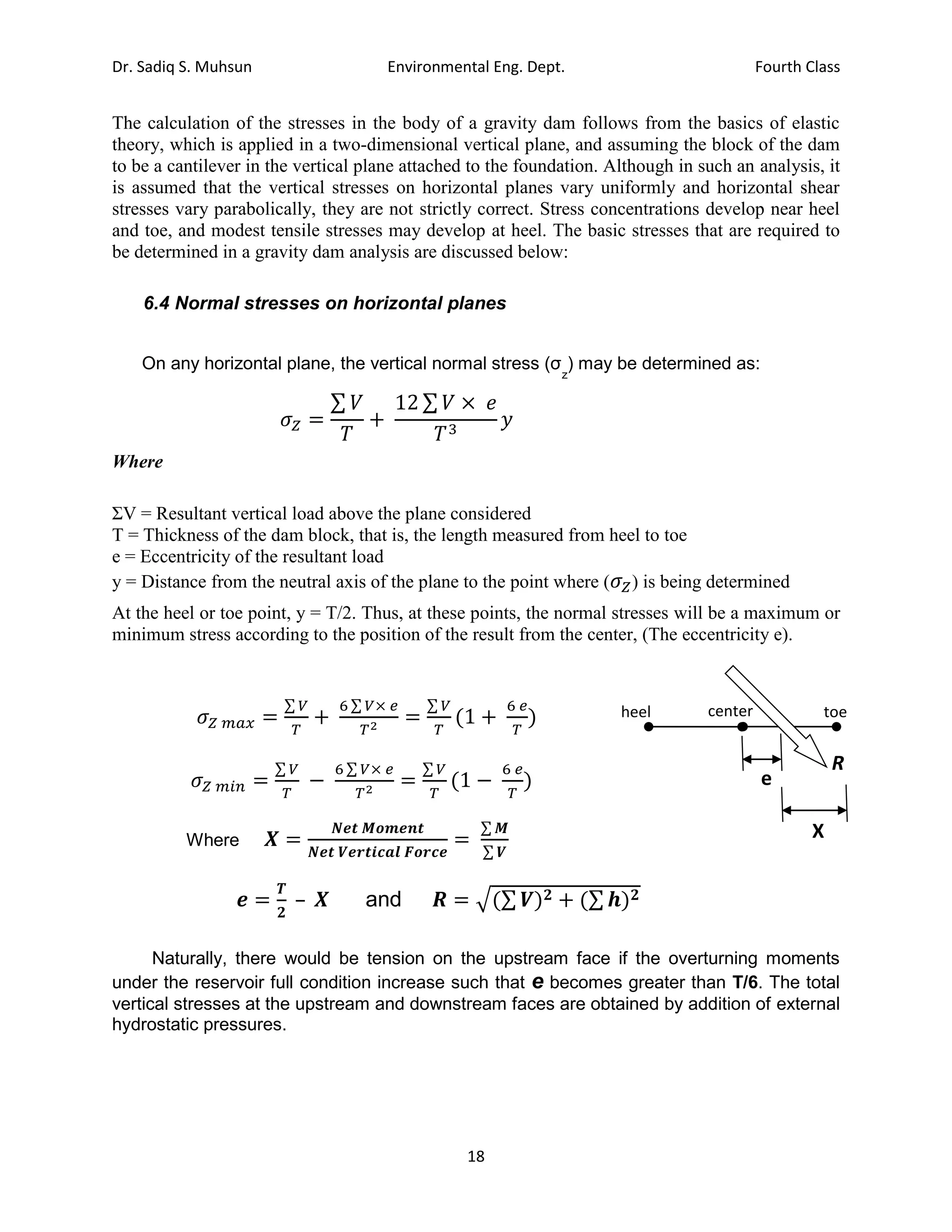 Dr. Sadiq S. Muhsun Environmental Eng. Dept. Fourth Class
18
The calculation of the stresses in the body of a gravity dam follows from the basics of elastic
theory, which is applied in a two-dimensional vertical plane, and assuming the block of the dam
to be a cantilever in the vertical plane attached to the foundation. Although in such an analysis, it
is assumed that the vertical stresses on horizontal planes vary uniformly and horizontal shear
stresses vary parabolically, they are not strictly correct. Stress concentrations develop near heel
and toe, and modest tensile stresses may develop at heel. The basic stresses that are required to
be determined in a gravity dam analysis are discussed below:
6.4 Normal stresses on horizontal planes
On any horizontal plane, the vertical normal stress (σ
z
) may be determined as:
𝜎𝑍 =
∑ 𝑉
𝑇
+
12 ∑ 𝑉 × 𝑒
𝑇3
𝑦
Where
ΣV = Resultant vertical load above the plane considered
T = Thickness of the dam block, that is, the length measured from heel to toe
e = Eccentricity of the resultant load
y = Distance from the neutral axis of the plane to the point where (𝜎𝑍) is being determined
At the heel or toe point, y = T/2. Thus, at these points, the normal stresses will be a maximum or
minimum stress according to the position of the result from the center, (The eccentricity e).
𝜎𝑍 𝑚𝑎𝑥 =
∑ 𝑉
𝑇
+
6 ∑ 𝑉× 𝑒
𝑇2
=
∑ 𝑉
𝑇
(1 +
6 𝑒
𝑇
)
𝜎𝑍 𝑚𝑖𝑛 =
∑ 𝑉
𝑇
−
6 ∑ 𝑉× 𝑒
𝑇2
=
∑ 𝑉
𝑇
(1 −
6 𝑒
𝑇
)
Where 𝑿 =
𝑵𝒆𝒕 𝑴𝒐𝒎𝒆𝒏𝒕
𝑵𝒆𝒕 𝑽𝒆𝒓𝒕𝒊𝒄𝒂𝒍 𝑭𝒐𝒓𝒄𝒆
=
∑ 𝑴
∑ 𝑽
𝒆 =
𝑻
𝟐
– 𝑿 and 𝑹 = √(∑ 𝑽)𝟐 + (∑ 𝒉)𝟐
Naturally, there would be tension on the upstream face if the overturning moments
under the reservoir full condition increase such that e becomes greater than T/6. The total
vertical stresses at the upstream and downstream faces are obtained by addition of external
hydrostatic pressures.
heel toe
center
e
X
R
 
