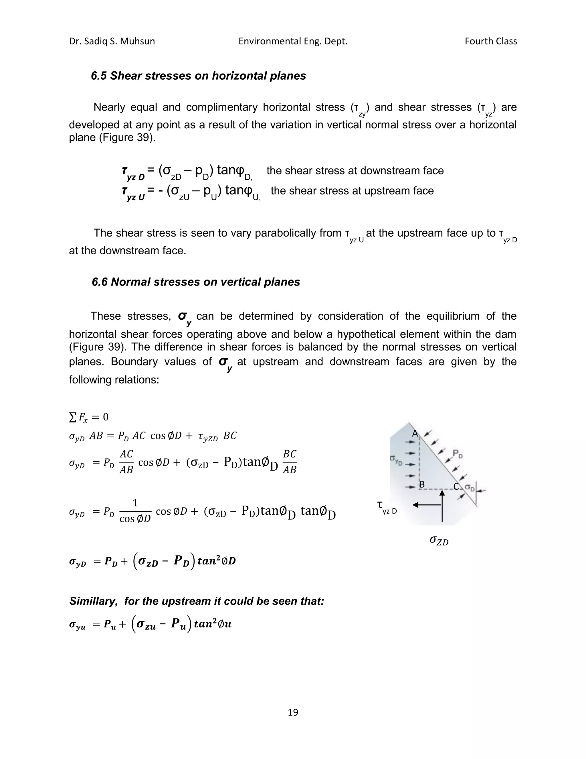 Dr. Sadiq S. Muhsun Environmental Eng. Dept. Fourth Class
19
6.5 Shear stresses on horizontal planes
Nearly equal and complimentary horizontal stress (τ
zy
) and shear stresses (τ
yz
) are
developed at any point as a result of the variation in vertical normal stress over a horizontal
plane (Figure 39).
τyz D
= (σzD
– pD
) tanφD,
the shear stress at downstream face
τyz U
= - (σzU
– pU
) tanφU,
the shear stress at upstream face
The shear stress is seen to vary parabolically from τ
yz U
at the upstream face up to τ
yz D
at the downstream face.
6.6 Normal stresses on vertical planes
These stresses, σy
can be determined by consideration of the equilibrium of the
horizontal shear forces operating above and below a hypothetical element within the dam
(Figure 39). The difference in shear forces is balanced by the normal stresses on vertical
planes. Boundary values of σy
at upstream and downstream faces are given by the
following relations:
∑ 𝐹𝑥 = 0
𝜎𝑦𝐷 𝐴𝐵 = 𝑃𝐷 𝐴𝐶 cos ∅𝐷 + 𝜏𝑦𝑍𝐷 𝐵𝐶
𝜎𝑦𝐷 = 𝑃𝐷
𝐴𝐶
𝐴𝐵
cos ∅𝐷 + (σzD – PD)tan∅D
𝐵𝐶
𝐴𝐵
𝜎𝑦𝐷 = 𝑃𝐷
1
cos ∅𝐷
cos ∅𝐷 + (σzD – PD)tan∅D tan∅D
𝝈𝒚𝑫 = 𝑷𝑫 + (𝝈𝒛𝑫 – 𝑷𝑫) 𝒕𝒂𝒏𝟐
∅𝑫
Simillary, for the upstream it could be seen that:
𝝈𝒚𝒖 = 𝑷𝒖 + (𝝈𝒛𝒖 – 𝑷𝒖) 𝒕𝒂𝒏𝟐
∅𝒖
A
B C
τyz D
𝜎𝑍𝐷
 