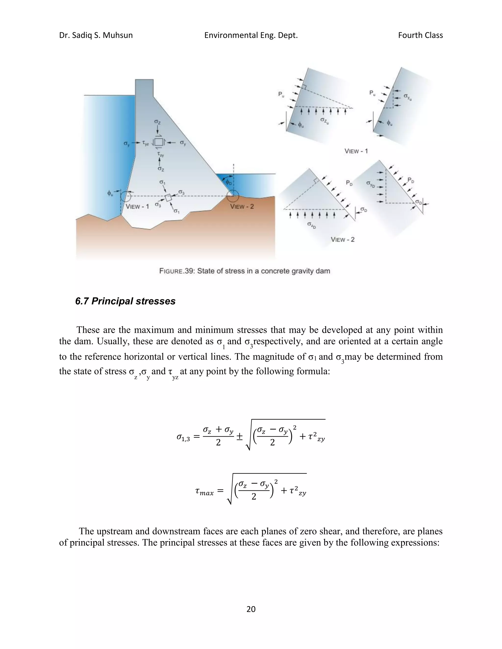 Dr. Sadiq S. Muhsun Environmental Eng. Dept. Fourth Class
20
6.7 Principal stresses
These are the maximum and minimum stresses that may be developed at any point within
the dam. Usually, these are denoted as σ
1
and σ3
respectively, and are oriented at a certain angle
to the reference horizontal or vertical lines. The magnitude of σ1 and σ3
may be determined from
the state of stress σ
z
,σ
y
and τ
yz
at any point by the following formula:
𝜎1,3 =
𝜎𝑧 + 𝜎𝑦
2
± √(
𝜎𝑧 − 𝜎𝑦
2
)
2
+ 𝜏2
𝑧𝑦
𝜏𝑚𝑎𝑥 = √(
𝜎𝑧 − 𝜎𝑦
2
)
2
+ 𝜏2
𝑧𝑦
The upstream and downstream faces are each planes of zero shear, and therefore, are planes
of principal stresses. The principal stresses at these faces are given by the following expressions:
 