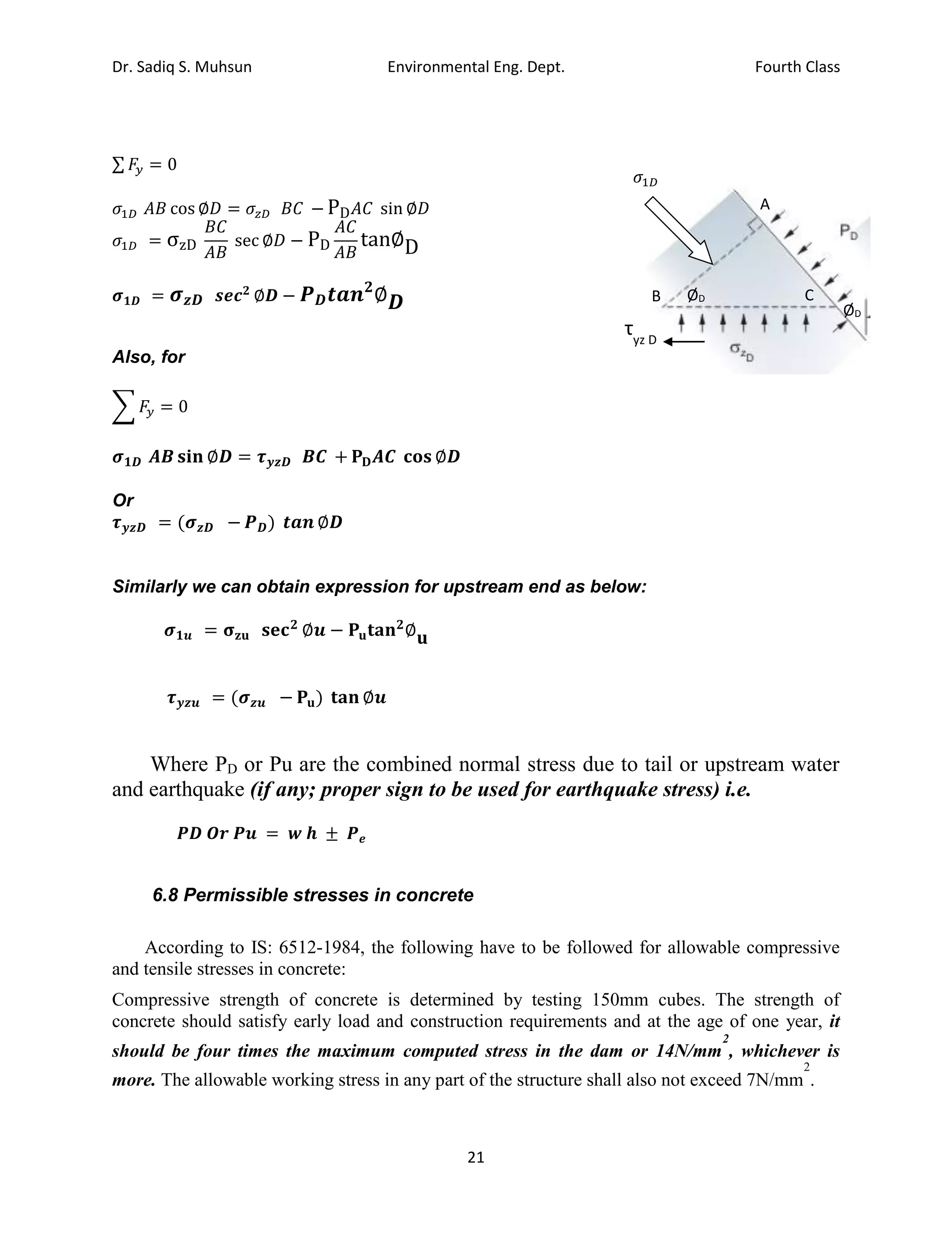 Dr. Sadiq S. Muhsun Environmental Eng. Dept. Fourth Class
21
∑ 𝐹𝑦 = 0
𝜎1𝐷 𝐴𝐵 cos ∅𝐷 = 𝜎𝑧𝐷 𝐵𝐶 − PD𝐴𝐶 sin ∅𝐷
𝜎1𝐷 = σzD
𝐵𝐶
𝐴𝐵
sec ∅𝐷 − PD
𝐴𝐶
𝐴𝐵
tan∅D
𝝈𝟏𝑫 = 𝝈𝒛𝑫 𝒔𝒆𝒄𝟐
∅𝑫 − 𝑷𝑫𝒕𝒂𝒏𝟐
∅𝑫
Also, for
∑ 𝐹𝑦 = 0
𝝈𝟏𝑫 𝑨𝑩 𝐬𝐢𝐧 ∅𝑫 = 𝝉𝒚𝒛𝑫 𝑩𝑪 + 𝐏𝐃𝑨𝑪 𝐜𝐨𝐬 ∅𝑫
Or
𝝉𝒚𝒛𝑫 = (𝝈𝒛𝑫 − 𝑷𝑫) 𝒕𝒂𝒏 ∅𝑫
Similarly we can obtain expression for upstream end as below:
𝝈𝟏𝒖 = 𝛔𝐳𝐮 𝐬𝐞𝐜𝟐
∅𝒖 − 𝐏𝐮𝐭𝐚𝐧𝟐
∅𝐮
𝝉𝒚𝒛𝒖 = (𝝈𝒛𝒖 − 𝐏𝐮) 𝐭𝐚𝐧 ∅𝒖
Where PD or Pu are the combined normal stress due to tail or upstream water
and earthquake (if any; proper sign to be used for earthquake stress) i.e.
𝑷𝑫 𝑶𝒓 𝑷𝒖 = 𝒘 𝒉 ± 𝑷𝒆
6.8 Permissible stresses in concrete
According to IS: 6512-1984, the following have to be followed for allowable compressive
and tensile stresses in concrete:
Compressive strength of concrete is determined by testing 150mm cubes. The strength of
concrete should satisfy early load and construction requirements and at the age of one year, it
should be four times the maximum computed stress in the dam or 14N/mm
2
, whichever is
more. The allowable working stress in any part of the structure shall also not exceed 7N/mm
2
.
A
C
B
ØD
ØD
τyz D
𝜎1𝐷
 